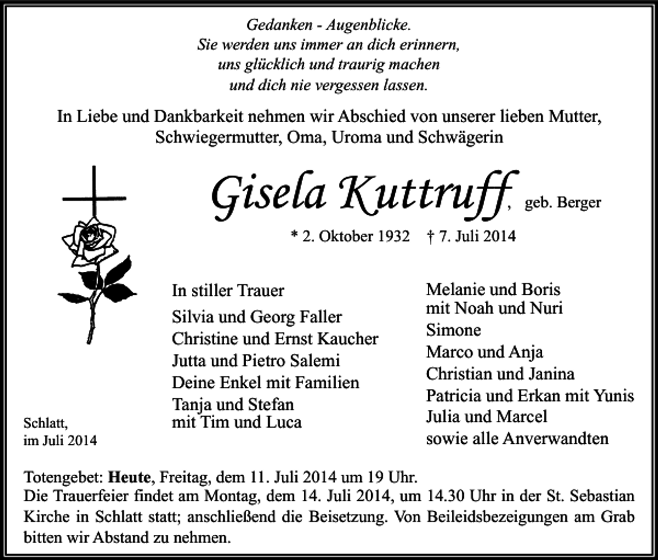 <p>Gedanken - Augenblicke.<br />Sie werden uns immer an dich erinnern,<br />uns glücklich und traurig machen<br />und dich nie vergessen lassen.</p><p>In Liebe und Dankbarkeit nehmen wir Abschied von unserer lieben Mutter,<br />Schwiegermutter, Oma, Uroma und Schwägerin</p><p>Gisela Kuttruff</p><p>, geb. Berger</p><p>* 2. Oktober 1932</p><p>Schlatt,<br />im Juli 2014</p><p>In stiller Trauer<br />Silvia und Georg Faller<br />Christine und Ernst Kaucher<br />Jutta und Pietro Salemi<br />Deine Enkel mit Familien<br />Tanja und Stefan<br />mit Tim und Luca</p><p>† 7. Juli 2014</p><p>Melanie und Boris<br />mit Noah und Nuri<br />Simone<br />Marco und Anja<br />Christian und Janina<br />Patricia und Erkan mit Yunis<br />Julia und Marcel<br />sowie alle Anverwandten</p><p>Totengebet: Heute, Freitag, dem 11. Juli 2014 um 19 Uhr.<br />Die Trauerfeier findet am Montag, dem 14. Juli 2014, um 14.30 Uhr in der St. Sebastian<br />Kirche in Schlatt statt; anschließend die Beisetzung. Von Beileidsbezeigungen am Grab<br />bitten wir Abstand zu nehmen.</p>
