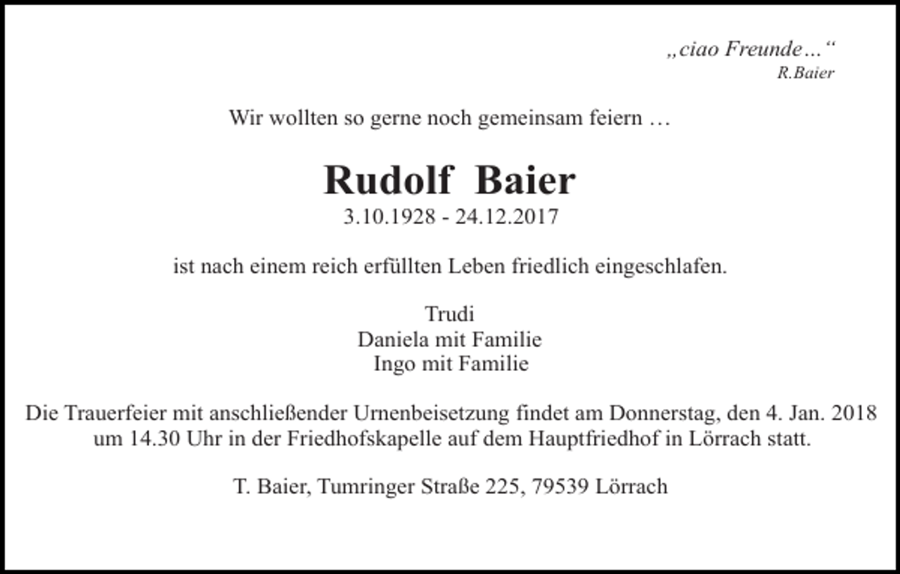 <p>„ciao Freunde…“<br />R.Baier</p><p>Wir wollten so gerne noch gemeinsam feiern …</p><p>Rudolf Baier<br />3.10.1928 - 24.12.2017</p><p>ist nach einem reich erfüllten Leben friedlich eingeschlafen.<br />Trudi<br />Daniela mit Familie<br />Ingo mit Familie<br />Die Trauerfeier mit anschließender Urnenbeisetzung findet am Donnerstag, den 4. Jan. 2018<br />um 14.30 Uhr in der Friedhofskapelle auf dem Hauptfriedhof in Lörrach statt.<br />T. Baier, Tumringer Straße 225, 79539 Lörrach</p>