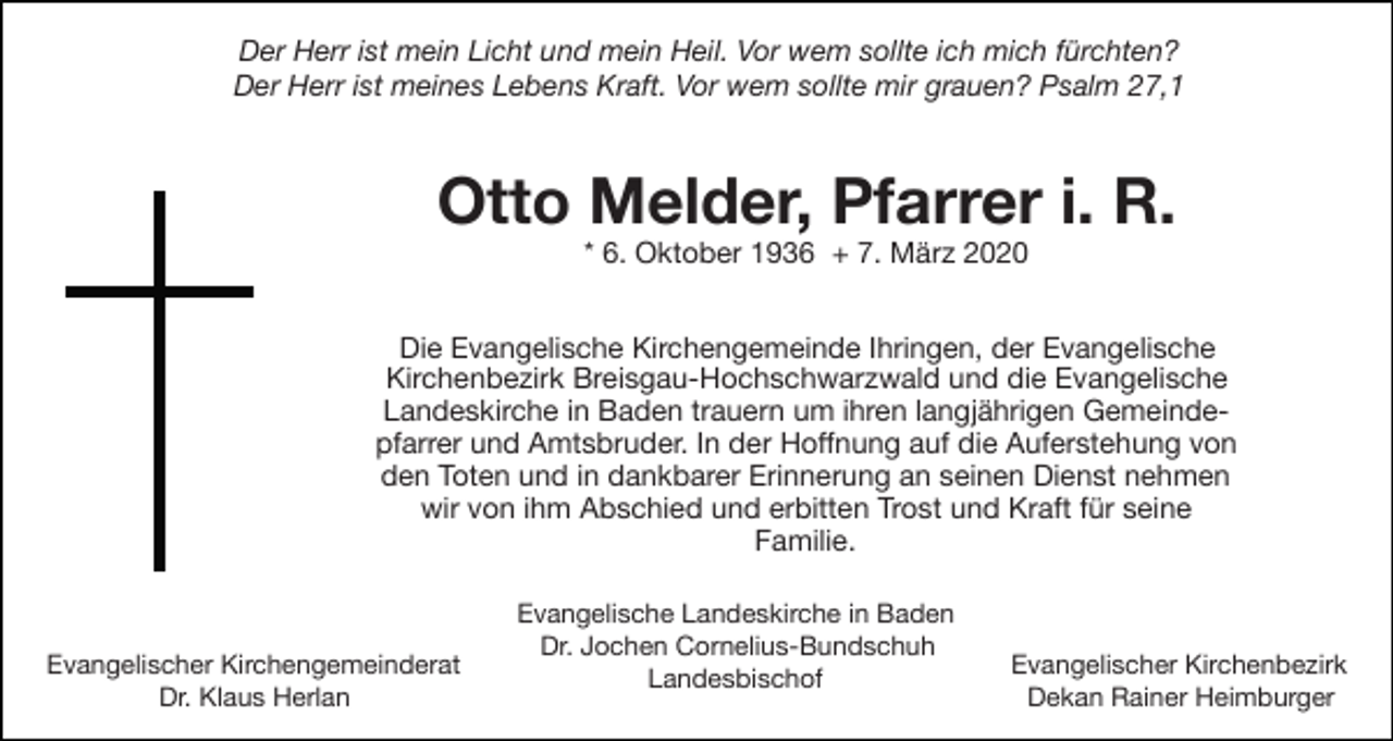 <p>Der Herr ist mein Licht und mein Heil. Vor wem sollte ich mich fürchten?<br />Der Herr ist meines Lebens Kraft. Vor wem sollte mir grauen? Psalm 27,1</p><p>Otto Melder, Pfarrer i. R.<br />* 6. Oktober 1936 + 7. März 2020<br />Die Evangelische Kirchengemeinde Ihringen, der Evangelische<br />Kirchenbezirk Breisgau-Hochschwarzwald und die Evangelische<br />Landeskirche in Baden trauern um ihren langjährigen Gemeindepfarrer und Amtsbruder. In der Hoﬀnung auf die Auferstehung von<br />den Toten und in dankbarer Erinnerung an seinen Dienst nehmen<br />wir von ihm Abschied und erbitten Trost und Kraft für seine<br />Familie.</p><p>Evangelischer Kirchengemeinderat<br />Dr. Klaus Herlan</p><p>Evangelische Landeskirche in Baden<br />Dr. Jochen Cornelius-Bundschuh<br />Landesbischof</p><p>Evangelischer Kirchenbezirk<br />Dekan Rainer Heimburger</p>