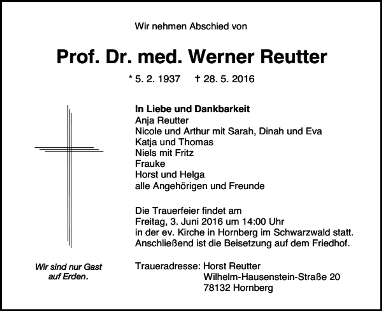 <p>Wir nehmen Abschied von</p><p>Prof. Dr. med. Werner Reutter<br />* 5. 2. 1937</p><p> 28. 5. 2016</p><p>In Liebe und Dankbarkeit<br />Anja Reutter<br />Nicole und Arthur mit Sarah, Dinah und Eva<br />Katja und Thomas<br />Niels mit Fritz<br />Frauke<br />Horst und Helga<br />alle Angehörigen und Freunde<br />Die Trauerfeier findet am<br />Freitag, 3. Juni 2016 um 14:00 Uhr<br />in der ev. Kirche in Hornberg im Schwarzwald statt.<br />Anschließend ist die Beisetzung auf dem Friedhof.<br />Wir sind nur Gast<br />auf Erden.</p><p>Traueradresse: Horst Reutter<br />Wilhelm-Hausenstein-Straße 20<br />78132 Hornberg</p>