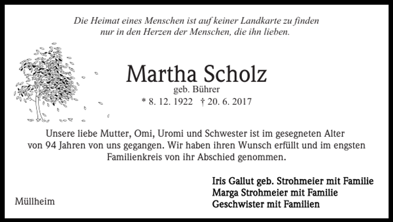 <p>Die Heimat eines Menschen ist auf keiner Landkarte zu finden<br />nur in den Herzen der Menschen, die ihn lieben.</p><p>Martha<br />Scholz<br />geb. Bührer<br />* 8. 12. 1922 † 20. 6. 2017<br />Unsere liebe Mutter, Omi, Uromi und Schwester ist im gesegneten Alter<br />von 94 Jahren von uns gegangen. Wir haben ihren Wunsch erfüllt und im engsten<br />Familienkreis von ihr Abschied genommen.</p><p>Müllheim</p>