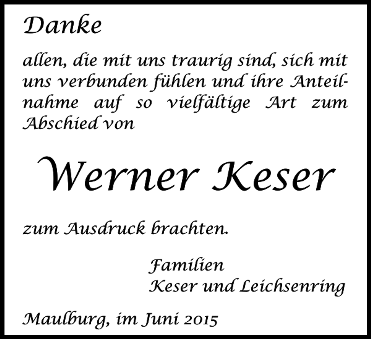 <p>Danke<br />allen, die mit uns traurig sind, sich mit<br />uns verbunden fühlen und ihre Anteilnahme auf so vielfältige Art zum<br />Abschied von</p><p>Werner Keser<br />zum Ausdruck brachten.<br />Familien<br />Keser und Leichsenring<br />Maulburg, im Juni 2015</p>