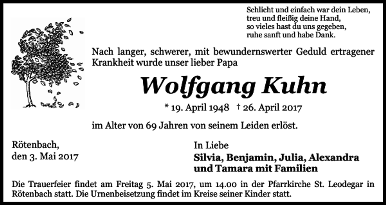 <p>Schlicht und einfach war dein Leben,<br />treu und fleißig deine Hand,<br />so vieles hast du uns gegeben,<br />ruhe sanft und habe Dank.</p><p>Nach langer, schwerer, mit bewundernswerter Geduld ertragener<br />Krankheit wurde unser lieber Papa</p><p>Wolfgang Kuhn<br />* 19. April 1948 † 26. April 2017<br />im Alter von 69 Jahren von seinem Leiden erlöst.<br />Rötenbach,<br />den 3. Mai 2017</p><p>In Liebe<br />Silvia, Benjamin, Julia, Alexandra<br />und Tamara mit Familien</p><p>Die Trauerfeier findet am Freitag 5. Mai 2017, um 14.00 in der Pfarrkirche St. Leodegar in<br />Rötenbach statt. Die Urnenbeisetzung findet im Kreise seiner Kinder statt.</p>