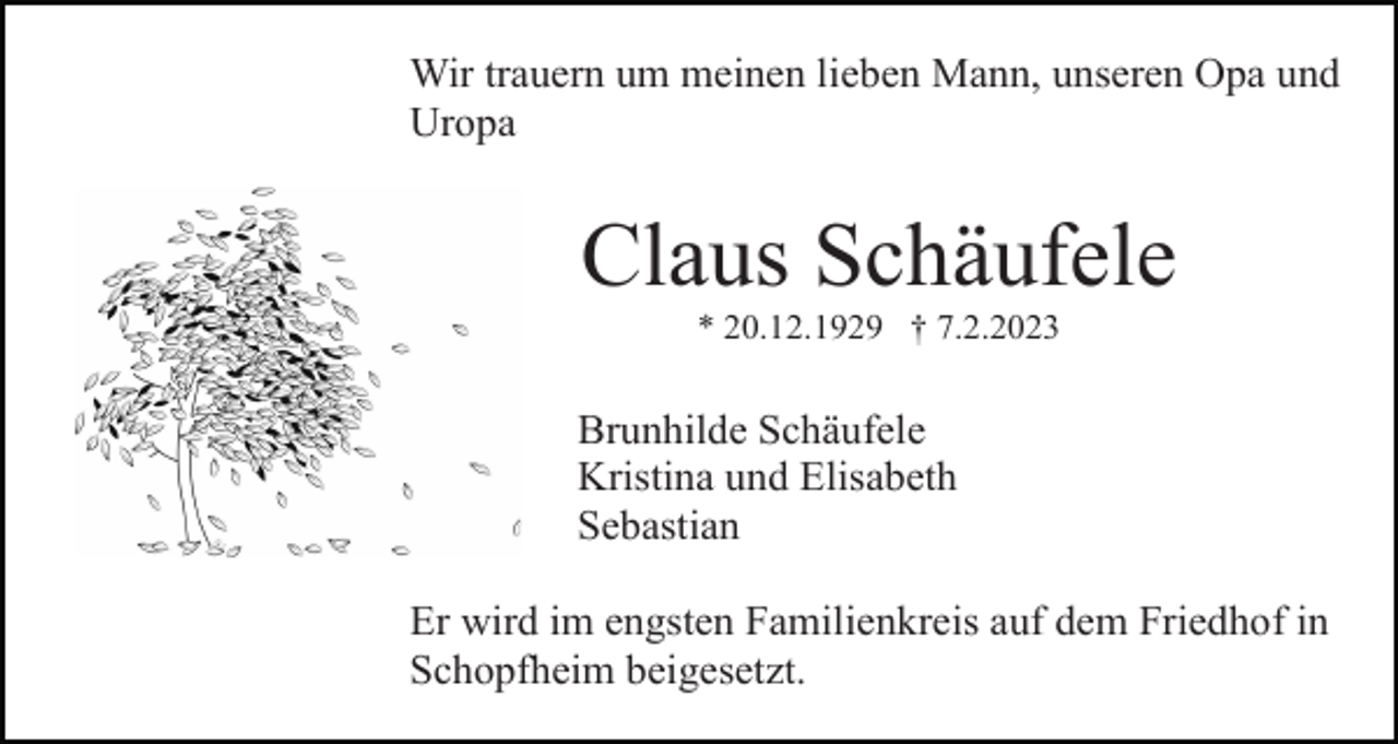 <p>Wir trauern um meinen lieben Mann, unseren Opa und<br />Uropa</p><p>Claus Schäufele<br />* 20.12.1929 † 7.2.2023</p><p>Brunhilde Schäufele<br />Kristina und Elisabeth<br />Sebastian<br />Er wird im engsten Familienkreis auf dem Friedhof in<br />Schopfheim beigesetzt.</p>