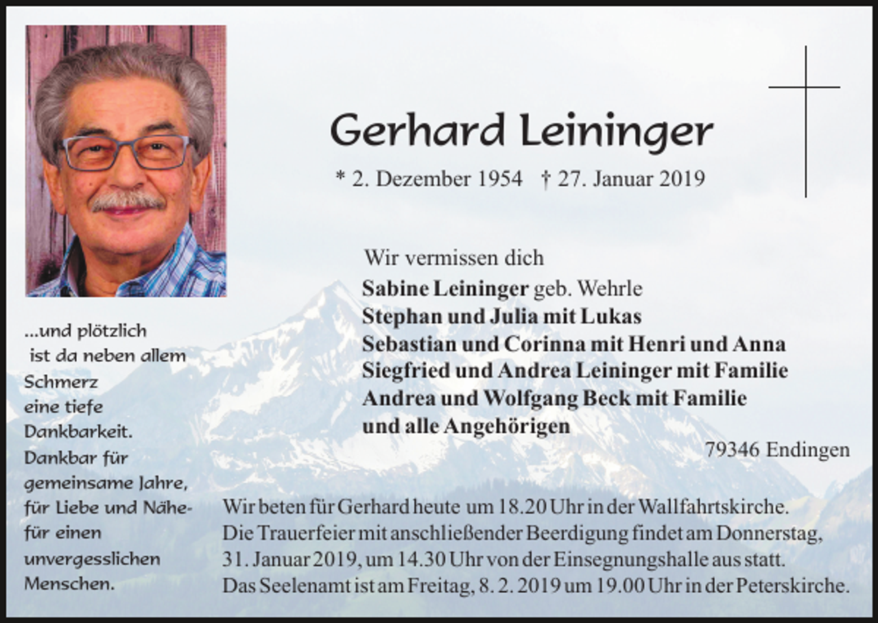 <p>Gerhard Leininger<br />* 2. Dezember 1954 † 27. Januar 2019</p><p>...und plötzlich<br />ist da neben allem<br />Schmerz<br />eine tiefe<br />Dankbarkeit.<br />Dankbar für<br />gemeinsame Jahre,<br />für Liebe und Nähefür einen<br />unvergesslichen<br />Menschen.</p><p>Wir vermissen dich<br />Sabine Leininger geb. Wehrle<br />Stephan und Julia mit Lukas<br />Sebastian und Corinna mit Henri und Anna<br />Siegfried und Andrea Leininger mit Familie<br />Andrea und Wolfgang Beck mit Familie<br />und alle Angehörigen<br />79346 Endingen<br />Wir beten für Gerhard heute um 18.20 Uhr in der Wallfahrtskirche.<br />Die Trauerfeier mit anschließender Beerdigung findet am Donnerstag,<br />31. Januar 2019, um 14.30 Uhr von der Einsegnungshalle aus statt.<br />Das Seelenamt ist am Freitag, 8. 2. 2019 um 19.00 Uhr in der Peterskirche.</p>