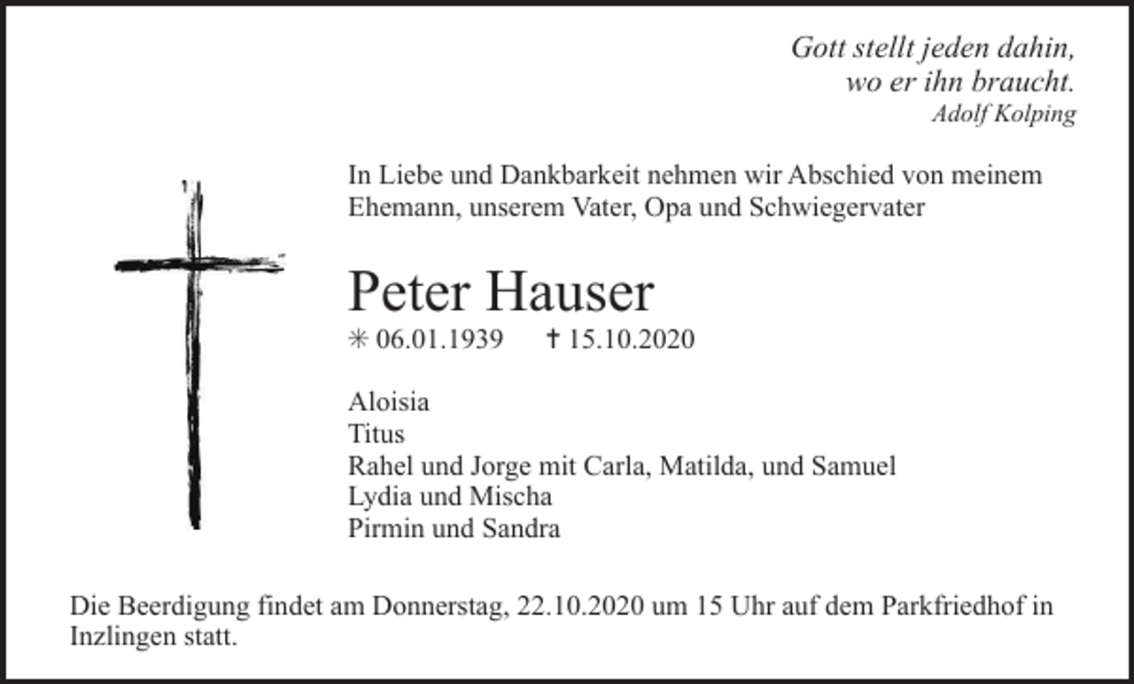 <p>: Trauer Logos SW</p><p>Gott stellt jeden dahin,<br />wo er ihn braucht.<br />Adolf Kolping</p><p>In Liebe und Dankbarkeit nehmen wir Abschied von meinem<br />Ehemann, unserem Vater, Opa und Schwiegervater</p><p>Peter Hauser<br />✳ 06.01.1939</p><p>✝ 15.10.2020</p><p>Aloisia<br />Titus<br />Rahel und Jorge mit Carla, Matilda, und Samuel<br />Lydia und Mischa<br />Pirmin und Sandra</p><p>kreuz kohle4</p><p>kreuz filzstift</p><p>Die Beerdigung findet am Donnerstag, 22.10.2020 um 15 Uhr auf dem Parkfriedhof in<br />Inzlingen statt.</p>
