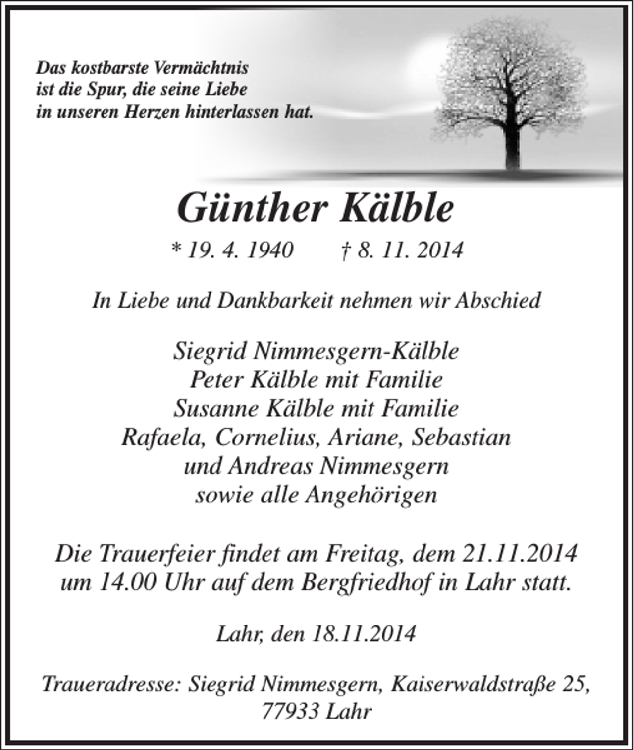 <p>Das kostbarste Vermächtnis<br />ist die Spur, die seine Liebe<br />in unseren Herzen hinterlassen hat.</p><p>Günther Kälble<br />* 19. 4. 1940 † 8. 11. 2014<br />In Liebe und Dankbarkeit nehmen wir Abschied</p><p>Siegrid Nimmesgern-Kälble<br />Peter Kälble mit Familie<br />Susanne Kälble mit Familie<br />Rafaela, Cornelius, Ariane, Sebastian<br />und Andreas Nimmesgern<br />sowie alle Angehörigen<br />Die Trauerfeier findet am Freitag, dem 21.11.2014<br />um 14.00 Uhr auf dem Bergfriedhof in Lahr statt.<br />Lahr, den 18.11.2014<br />Traueradresse: Siegrid Nimmesgern, Kaiserwaldstraße 25,<br />77933 Lahr</p>