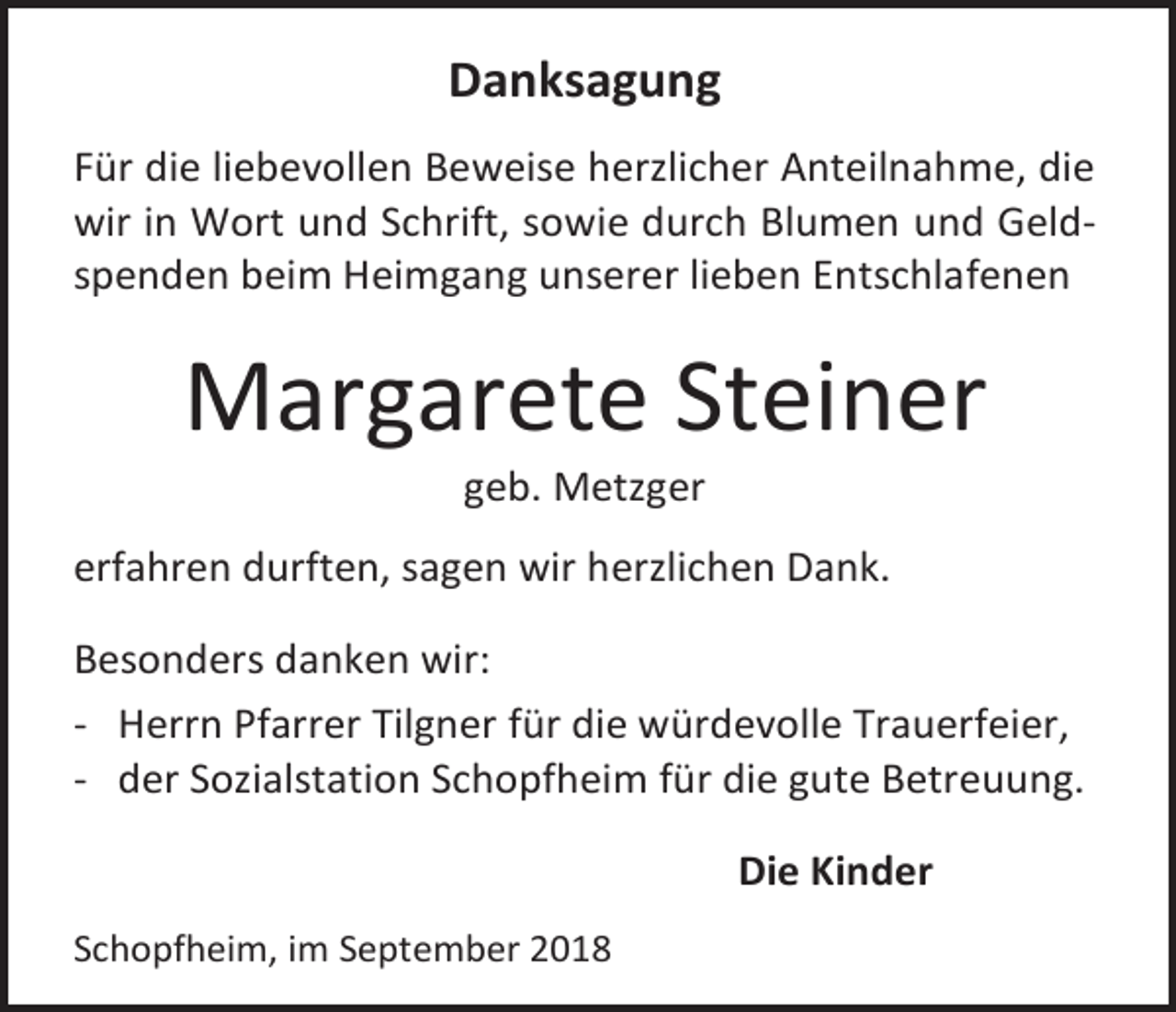 <p>Danksagung<br />Für die liebevollen Beweise herzlicher Anteilnahme, die<br />wir in Wort und Schrift, sowie durch Blumen und Geldspenden beim Heimgang unserer lieben Entschlafenen</p><p>Margarete Steiner<br />geb. Metzger<br />erfahren durften, sagen wir herzlichen Dank.<br />Besonders danken wir:<br />- Herrn Pfarrer Tilgner für die würdevolle Trauerfeier,<br />- der Sozialstation Schopfheim für die gute Betreuung.<br />Die Kinder<br />Schopfheim, im September 2018</p>