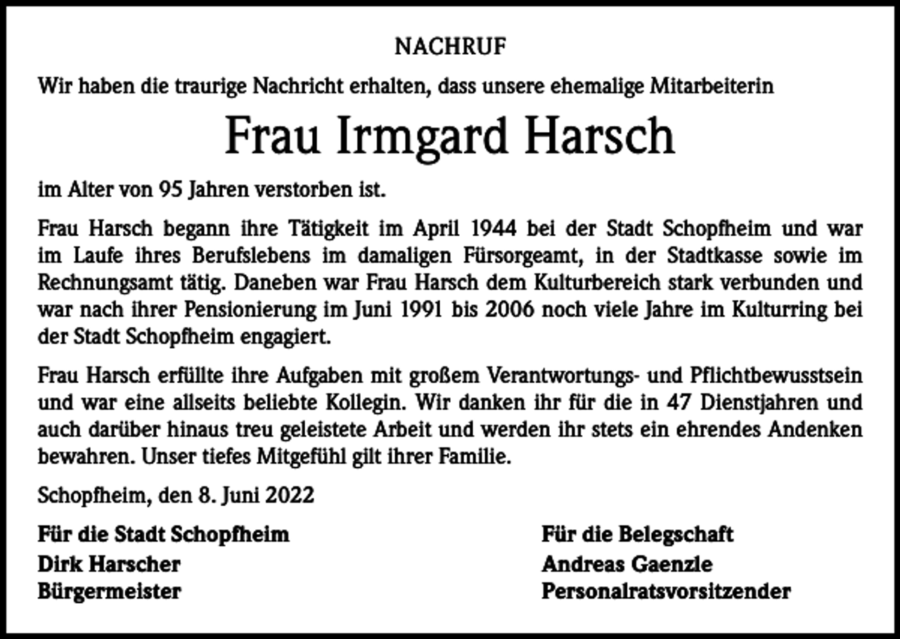 <p>NACHRUF<br />Wir haben die traurige Nachricht erhalten, dass unsere ehemalige Mitarbeiterin</p><p>Frau Irmgard Harsch<br />im Alter von 95 Jahren verstorben ist.<br />Frau Harsch begann ihre Tätigkeit im April 1944 bei der Stadt Schopfheim und war<br />im Laufe ihres Berufslebens im damaligen Fürsorgeamt, in der Stadtkasse sowie im<br />­Rechnungsamt tätig. Daneben war Frau Harsch dem Kulturbereich stark verbunden und<br />war nach ihrer Pensionierung im Juni 1991 bis 2006 noch viele Jahre im Kulturring bei<br />der Stadt Schopfheim engagiert.<br />Frau Harsch erfüllte ihre Aufgaben mit großem Verantwortungs- und Pflichtbewusstsein<br />und war eine allseits beliebte Kollegin. Wir danken ihr für die in 47 Dienstjahren und<br />auch darüber hinaus treu geleistete Arbeit und werden ihr stets ein ehrendes Andenken<br />bewahren. Unser tiefes Mitgefühl gilt ihrer Familie.<br />Schopfheim, den 8. Juni 2022<br />Für die Stadt Schopfheim<br />Dirk Harscher<br />Bürgermeister</p><p>Für die Belegschaft<br />Andreas Gaenzle<br />Personalratsvorsitzender</p>