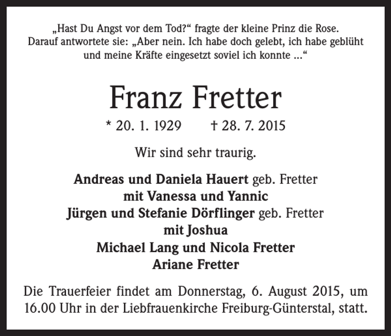 <p>„Hast Du Angst vor dem Tod?“ fragte der kleine Prinz die Rose.<br />Darauf antwortete sie: „Aber nein. Ich habe doch gelebt, ich habe geblüht<br />und meine Kräfte eingesetzt soviel ich konnte ...“</p><p>Franz Fretter<br />* 20. 1. 1929 † 28. 7. 2015<br />Wir sind sehr traurig.<br />Andreas und Daniela Hauert geb. Fretter<br />mit Vanessa und Yannic<br />Jürgen und Stefanie Dörflinger geb. Fretter<br />mit Joshua<br />Michael Lang und Nicola Fretter<br />Ariane Fretter<br />Die Trauerfeier findet am Donnerstag, 6. August 2015, um<br />16.00 Uhr in der Liebfrauenkirche Freiburg-Günterstal, statt.</p>