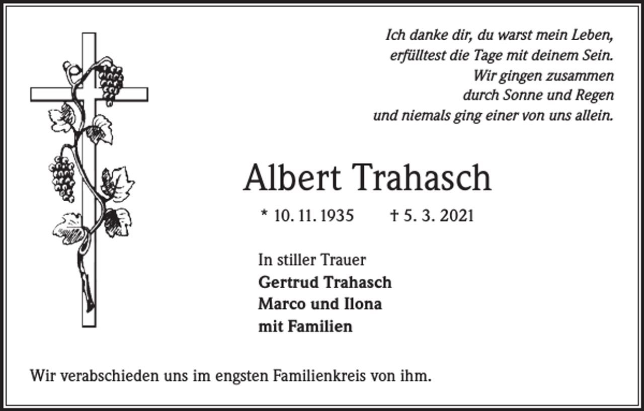 <p>Ich danke dir, du warst mein Leben,<br />erfülltest die Tage mit deinem Sein.<br />Wir gingen zusammen<br />durch Sonne und Regen<br />und niemals ging einer von uns allein.</p><p>Albert Trahasch<br />* 10. 11. 1935 † 5. 3. 2021<br />In stiller Trauer<br />Gertrud Trahasch<br />Marco und Ilona<br />mit Familien<br />Wir verabschieden uns im engsten Familienkreis von ihm.</p>