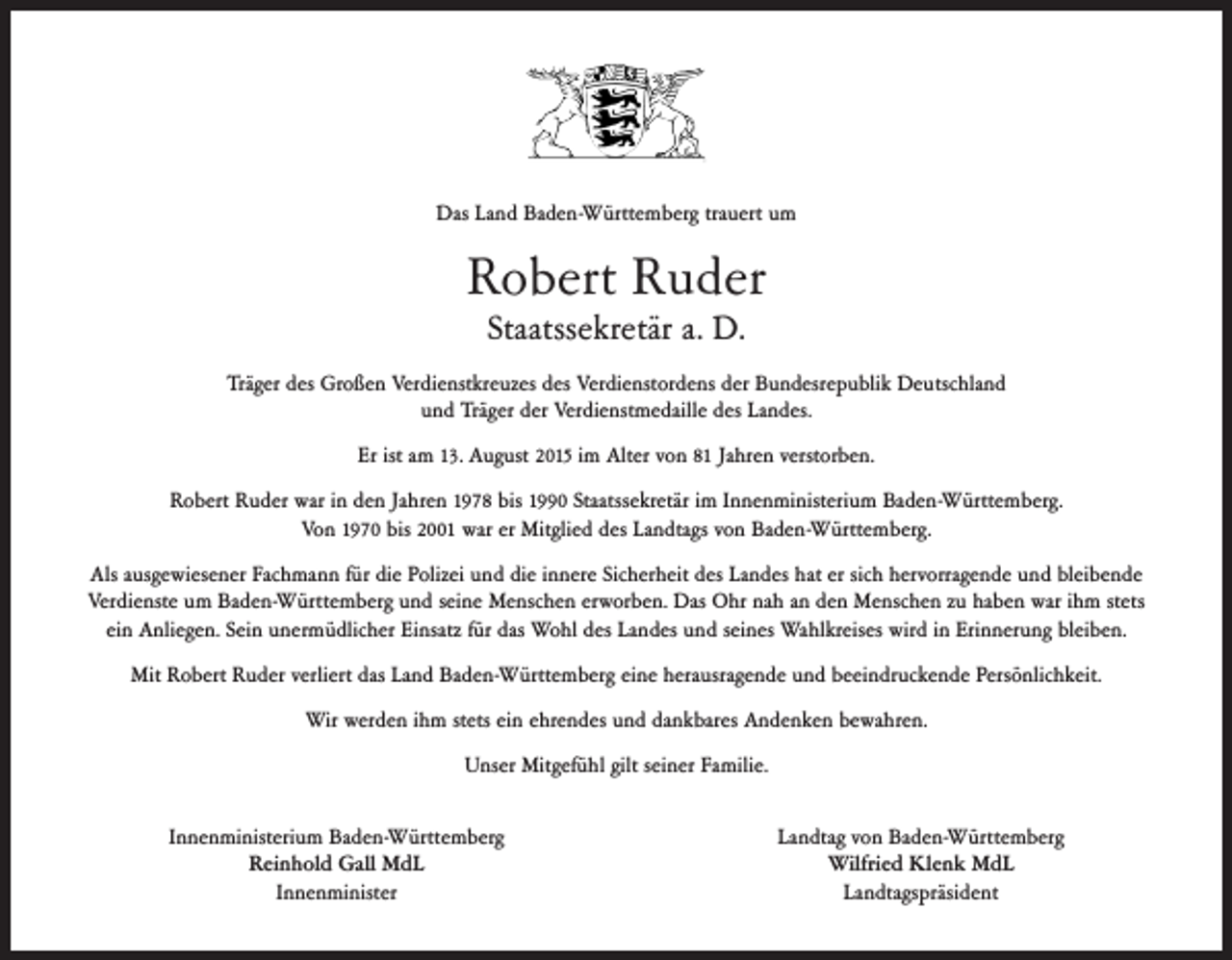 <p>Das Land Baden-Württemberg trauert um</p><p>Robert Ruder<br />Staatssekretär a. D.</p><p>Träger des Großen Verdienstkreuzes des Verdienstordens der Bundesrepublik Deutschland<br />und Träger der Verdienstmedaille des Landes.<br />Er ist am 13. August 2015 im Alter von 81 Jahren verstorben.<br />Robert Ruder war in den Jahren 1978 bis 1990 Staatssekretär im Innenministerium Baden-Württemberg.<br />Von 1970 bis 2001 war er Mitglied des Landtags von Baden-Württemberg.<br />Als ausgewiesener Fachmann für die Polizei und die innere Sicherheit des Landes hat er sich hervorragende und bleibende<br />Verdienste um Baden-Württemberg und seine Menschen erworben. Das Ohr nah an den Menschen zu haben war ihm stets<br />ein Anliegen. Sein unermüdlicher Einsatz für das Wohl des Landes und seines Wahlkreises wird in Erinnerung bleiben.<br />Mit Robert Ruder verliert das Land Baden-Württemberg eine herausragende und beeindruckende Persönlichkeit.<br />Wir werden ihm stets ein ehrendes und dankbares Andenken bewahren.<br />Unser Mitgefühl gilt seiner Familie.<br />Innenministerium Baden-Württemberg<br />Reinhold Gall MdL<br />Innenminister</p><p>Landtag von Baden-Württemberg<br />Wilfried Klenk MdL<br />Landtagspräsident</p>