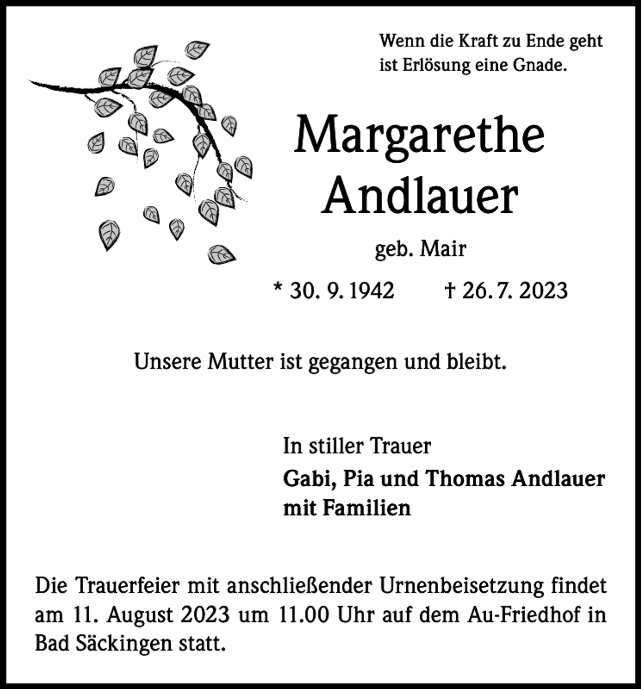 <p>Wenn die Kraft zu Ende geht<br />ist Erlösung eine Gnade.</p><p>Margarethe<br />Andlauer<br />geb. Mair<br />* 30. 9. 1942 † 26. 7. 2023<br />Unsere Mutter ist gegangen und bleibt.<br />In stiller Trauer<br />Gabi, Pia und Thomas Andlauer<br />mit Familien<br />Die Trauerfeier mit anschließender Urnenbeisetzung findet<br />am 11. August 2023 um 11.00 Uhr auf dem Au-Friedhof in<br />Bad Säckingen statt.</p>