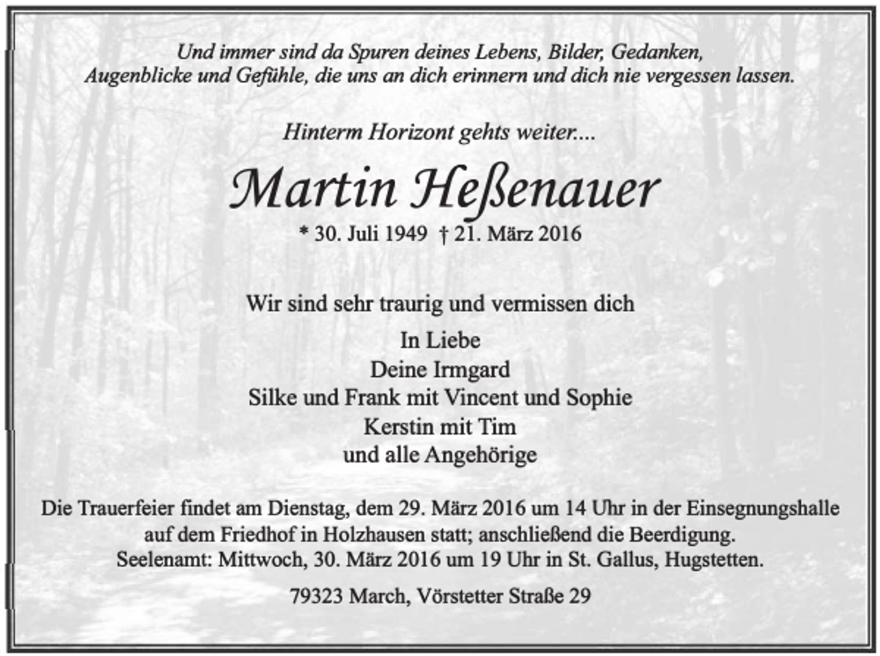 <p>Und immer sind da Spuren deines Lebens, Bilder, Gedanken,<br />Augenblicke und Gefühle, die uns an dich erinnern und dich nie vergessen lassen.</p><p>Hinterm Horizont gehts weiter. ...</p><p>:Martin Jfe:ßenauer<br />* 30. Juli 1949 t 21. März 2016</p><p>Wir sind sehr traurig und vermissen dich<br />In Liebe<br />Deine Inngard<br />Silke und Frank mit Vincent und Sophie<br />Kerstin mit Tim<br />und alle Angehörige<br />Die Trauerfeier fmdet am Dienstag, dem 29. März 2016 um 14 Uhr in der Einsegnungshalle<br />auf dem Friedhof in Holzhausen statt; anschließend die Beerdigung.<br />Seelenamt: Mittwoch, 30. März 2016 um 19 Uhr in St. Gallus, Hugstetten.<br />79323 March, Vörstetter Straße 29</p>