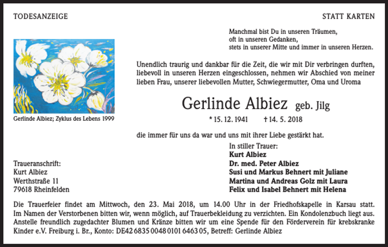 <p>TODESANZEIGE</p><p>STATT KARTEN<br />Manchmal bist Du in unseren Träumen,<br />oft in unseren Gedanken,<br />stets in unserer Mitte und immer in unseren Herzen.</p><p>Unendlich traurig und dankbar für die Zeit, die wir mit Dir verbringen durften,<br />liebevoll in unseren Herzen eingeschlossen, nehmen wir Abschied von meiner<br />­lieben Frau, unserer liebevollen Mutter, Schwiegermutter, Oma und Uroma</p><p>Gerlinde Albiez<br />Gerlinde Albiez; Zyklus des Lebens 1999</p><p>Traueranschrift:<br />Kurt Albiez<br />Werthstraße 11<br />79618 Rheinfelden</p><p>geb. Jilg</p><p>* 15. 12. 1941 † 14. 5. 2018<br />die immer für uns da war und uns mit ihrer Liebe gestärkt hat.<br />In stiller Trauer:<br />Kurt Albiez<br />Dr. med. Peter Albiez<br />Susi und Markus Behnert mit Juliane<br />Martina und Andreas Golz mit Laura<br />Felix und Isabel Behnert mit Helena</p><p>Die Trauerfeier findet am Mittwoch, den 23. Mai 2018, um 14.00 Uhr in der Friedhofskapelle in Karsau statt.<br />Im Namen der Verstorbenen bitten wir, wenn möglich, auf Trauerbekleidung zu verzichten. Ein Kondolenzbuch liegt aus.<br />Anstelle freundlich zugedachter Blumen und Kränze bitten wir um eine Spende für den Förderverein für krebskranke<br />­Kinder e.V. Freiburg i. Br., Konto: DE42 6835 0048 0101 6463 05, Betreff: Gerlinde Albiez</p>