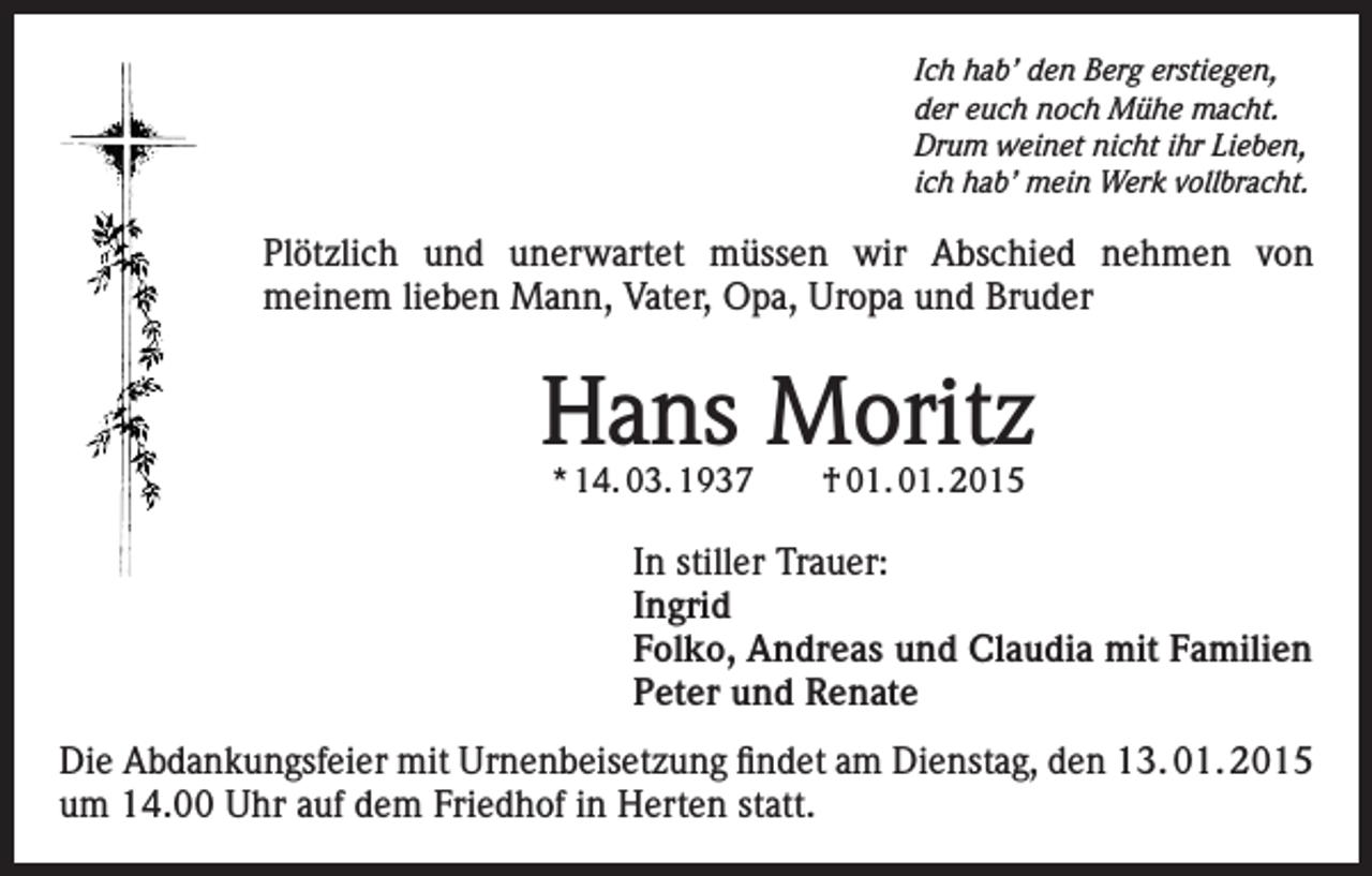 <p>Ich hab’ den Berg erstiegen,<br />der euch noch Mühe macht.<br />Drum weinet nicht ihr Lieben,<br />ich hab’ mein Werk vollbracht.</p><p>Plötzlich und unerwartet müssen wir Abschied nehmen von<br />meinem lieben Mann, Vater, Opa, Uropa und Bruder</p><p>Hans Moritz<br />* 14. 03. 1937 † 01. 01. 2015</p><p>In stiller Trauer:<br />Ingrid<br />Folko, Andreas und Claudia mit Familien<br />Peter und Renate<br />Die Abdankungsfeier mit Urnenbeisetzung findet am Dienstag, den 13. 01. 2015<br />um 14.00 Uhr auf dem Friedhof in Herten statt.</p>