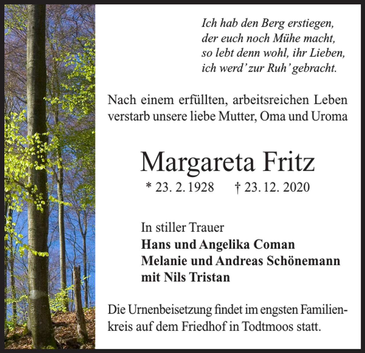 <p>Ich hab den Berg erstiegen,<br />der euch noch Mühe macht,<br />so lebt denn wohl, ihr Lieben,<br />ich werd’ zur Ruh’ gebracht.</p><p>Nach einem erfüllten, arbeitsreichen Leben<br />verstarb unsere liebe Mutter, Oma und Uroma</p><p>Margareta Fritz<br />* 23. 2. 1928</p><p>† 23. 12. 2020</p><p>In stiller Trauer<br />Hans und Angelika Coman<br />Melanie und Andreas Schönemann<br />mit Nils Tristan<br />Die Urnenbeisetzung findet im engsten Familienkreis auf dem Friedhof in Todtmoos statt.</p>