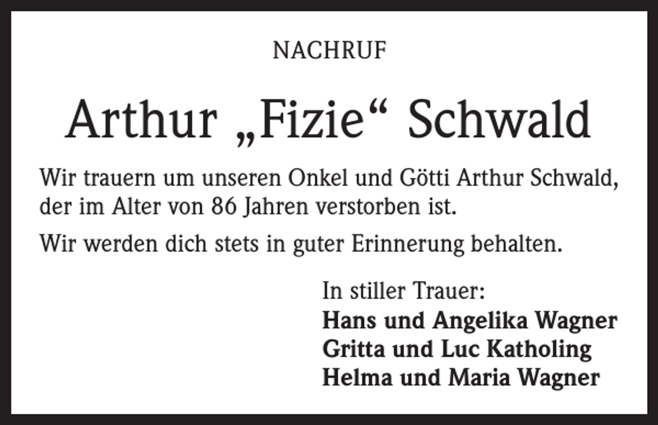 <p>NACHRUF</p><p>Arthur „Fizie“ Schwald<br />Wir trauern um unseren Onkel und Götti Arthur Schwald,<br />der im Alter von 86 Jahren verstorben ist.<br />Wir werden dich stets in guter Erinnerung behalten.<br />In stiller Trauer:<br />Hans und Angelika Wagner<br />Gritta und Luc Katholing<br />Helma und Maria Wagner</p>