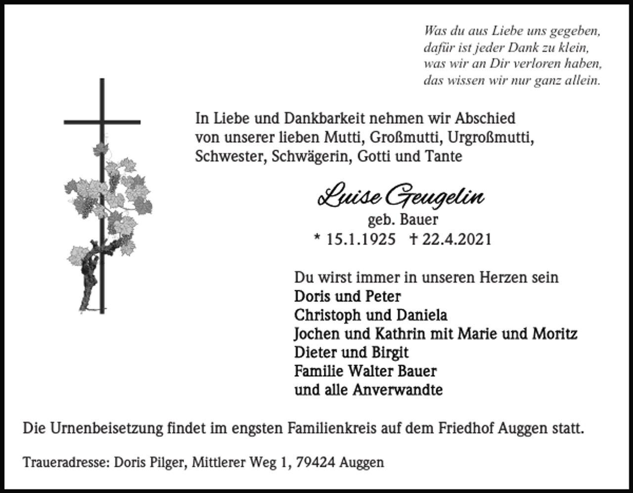 <p>Was du aus Liebe uns gegeben,<br />dafür ist jeder Dank zu klein,<br />was wir an Dir verloren haben,<br />das wissen wir nur ganz allein.</p><p>In Liebe und Dankbarkeit nehmen wir Abschied<br />von unserer lieben Mutti, Großmutti, Urgroßmutti,<br />Schwester, Schwägerin, Gotti und Tante</p><p>geb. Bauer<br />* 15.1.1925 † 22.4.2021<br />Du wirst immer in unseren Herzen sein</p><p>Die Urnenbeisetzung findet im engsten Familienkreis auf dem Friedhof Auggen statt.<br />Traueradresse: Doris Pilger, Mittlerer Weg 1, 79424 Auggen</p>