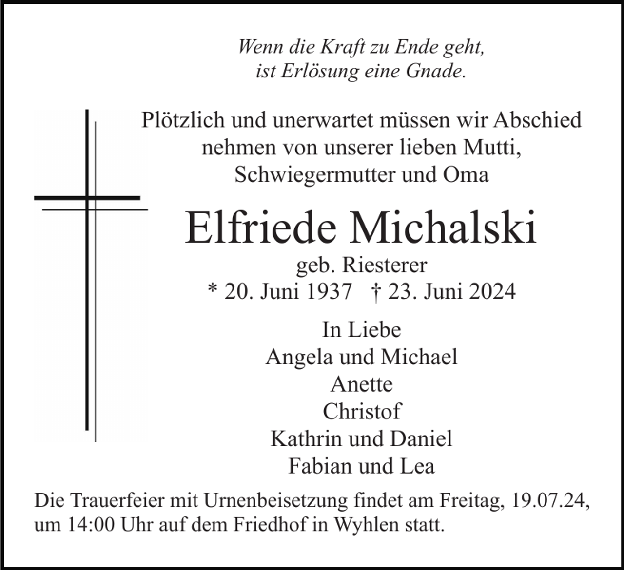 <p>Wenn die Kraft zu Ende geht,<br />ist Erlösung eine Gnade.</p><p>Plötzlich und unerwartet müssen wir Abschied<br />nehmen von unserer lieben Mutti,<br />Schwiegermutter und Oma</p><p>Elfriede Michalski<br />geb. Riesterer<br />* 20. Juni 1937 † 23. Juni 2024<br />In Liebe<br />Angela und Michael<br />Anette<br />Christof<br />Kathrin und Daniel<br />Fabian und Lea<br />Die Trauerfeier mit Urnenbeisetzung findet am Freitag, 19.07.24,<br />um 14:00 Uhr auf dem Friedhof in Wyhlen statt.</p>