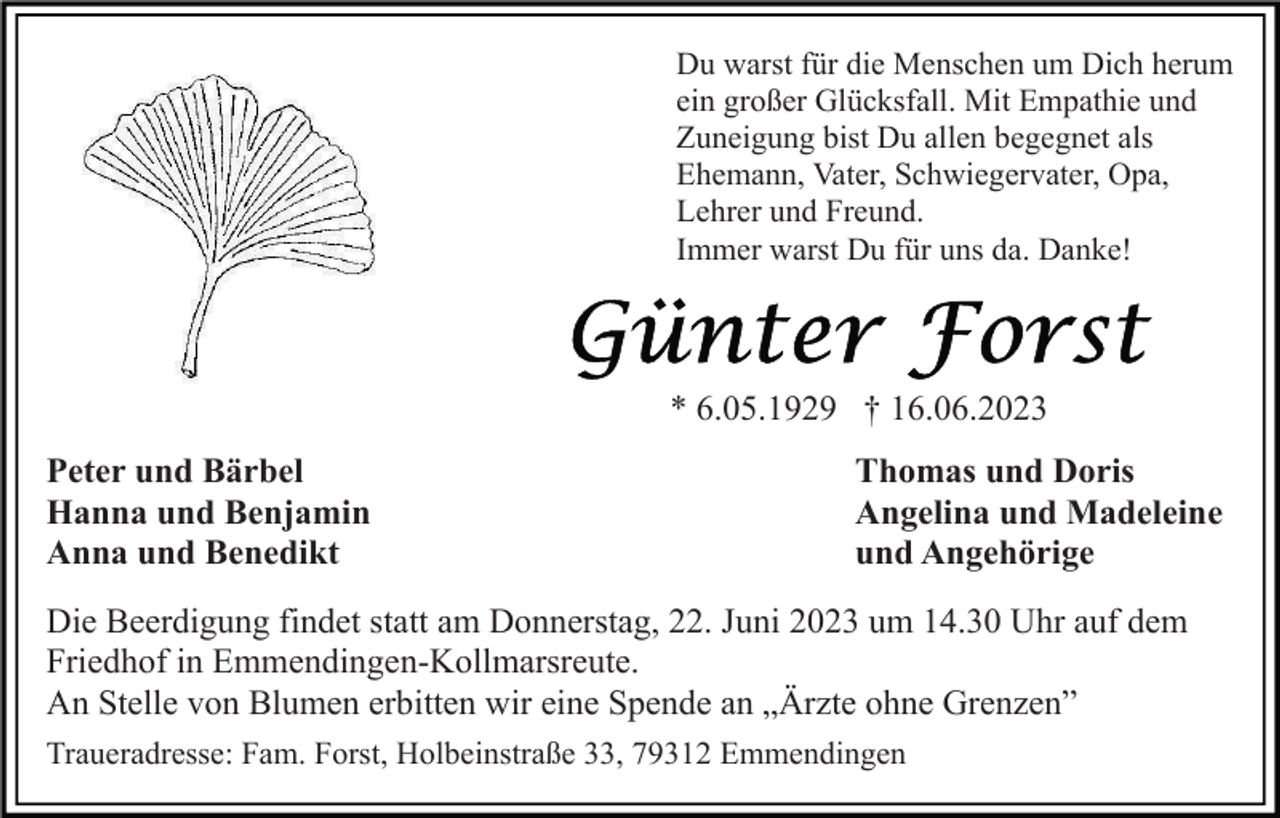 <p>Du warst für die Menschen um Dich herum<br />ein großer Glücksfall. Mit Empathie und<br />Zuneigung bist Du allen begegnet als<br />Ehemann, Vater, Schwiegervater, Opa,<br />Lehrer und Freund.<br />Immer warst Du für uns da. Danke!</p><p>* 6.05.1929 † 16.06.2023<br />Peter und Bärbel<br />Hanna und Benjamin<br />Anna und Benedikt</p><p>Thomas und Doris<br />Angelina und Madeleine<br />und Angehörige</p><p>Die Beerdigung findet statt am Donnerstag, 22. Juni 2023 um 14.30 Uhr auf dem<br />Friedhof in Emmendingen-Kollmarsreute.<br />An Stelle von Blumen erbitten wir eine Spende an „Ärzte ohne Grenzen”<br />Traueradresse: Fam. Forst, Holbeinstraße 33, 79312 Emmendingen</p>