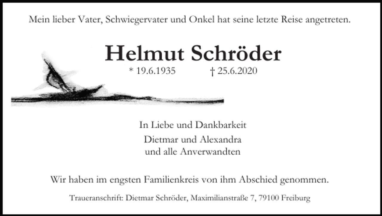 <p>Mein lieber Vater, Schwiegervater und Onkel hat seine letzte Reise angetreten.</p><p>Helmut Schröder<br />* 19.6.1935</p><p>† 25.6.2020</p><p>In Liebe und Dankbarkeit<br />Dietmar und Alexandra<br />und alle Anverwandten<br />Wir haben im engsten Familienkreis von ihm Abschied genommen.<br />Traueranschrift: Dietmar Schröder, Maximilianstraße 7, 79100 Freiburg</p>