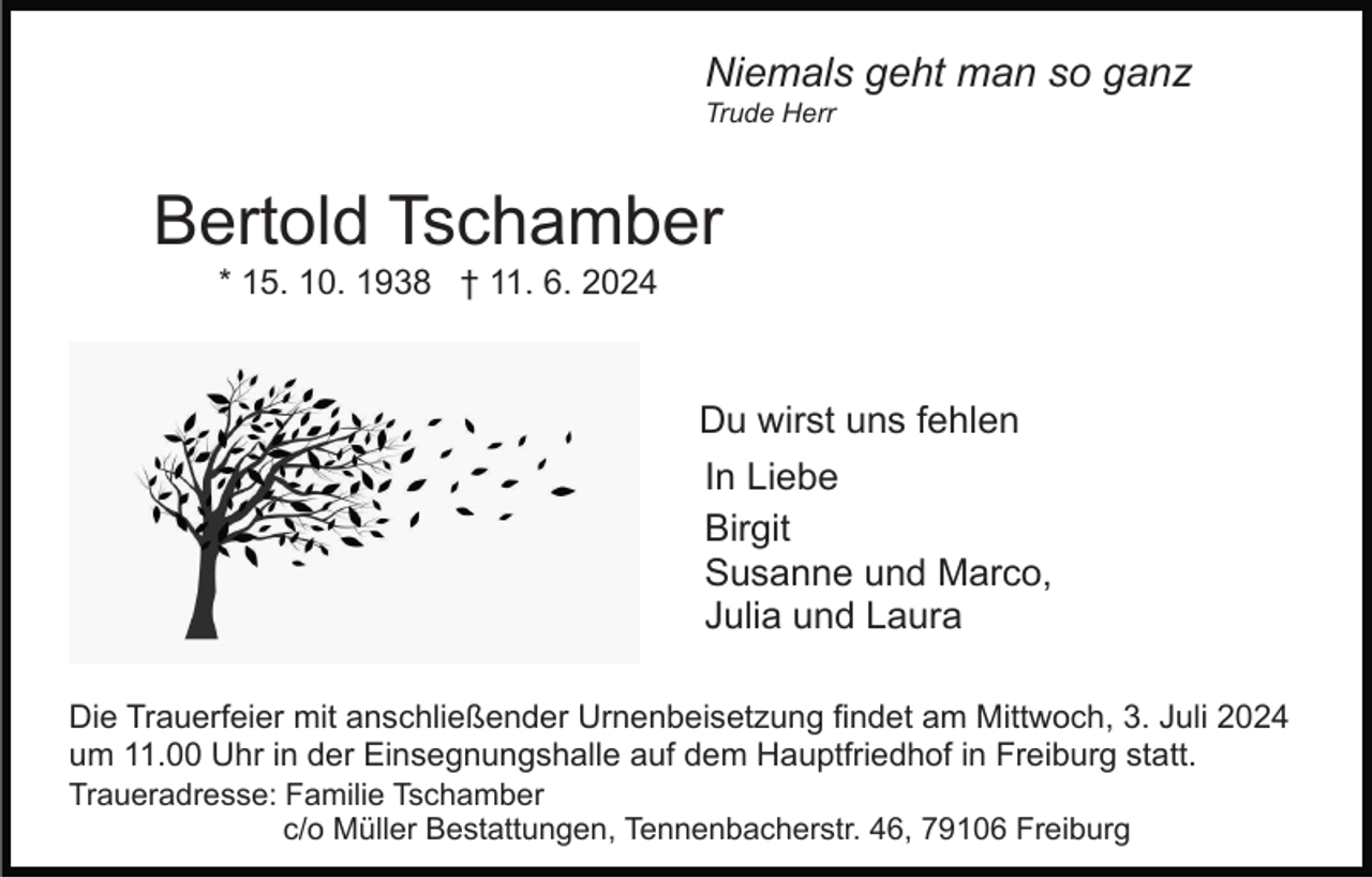 <p>Niemals geht man so ganz<br />Trude Herr</p><p>Bertold Tschamber<br />* 15. 10. 1938 † 11. 6. 2024</p><p>Du wirst uns fehlen<br />In Liebe<br />Birgit<br />Susanne und Marco,<br />Julia und Laura<br />Die Trauerfeier mit anschließender Urnenbeisetzung findet am Mittwoch, 3. Juli 2024<br />um 11.00 Uhr in der Einsegnungshalle auf dem Hauptfriedhof in Freiburg statt.<br />Traueradresse: Familie Tschamber<br />c/o Müller Bestattungen, Tennenbacherstr. 46, 79106 Freiburg</p>
