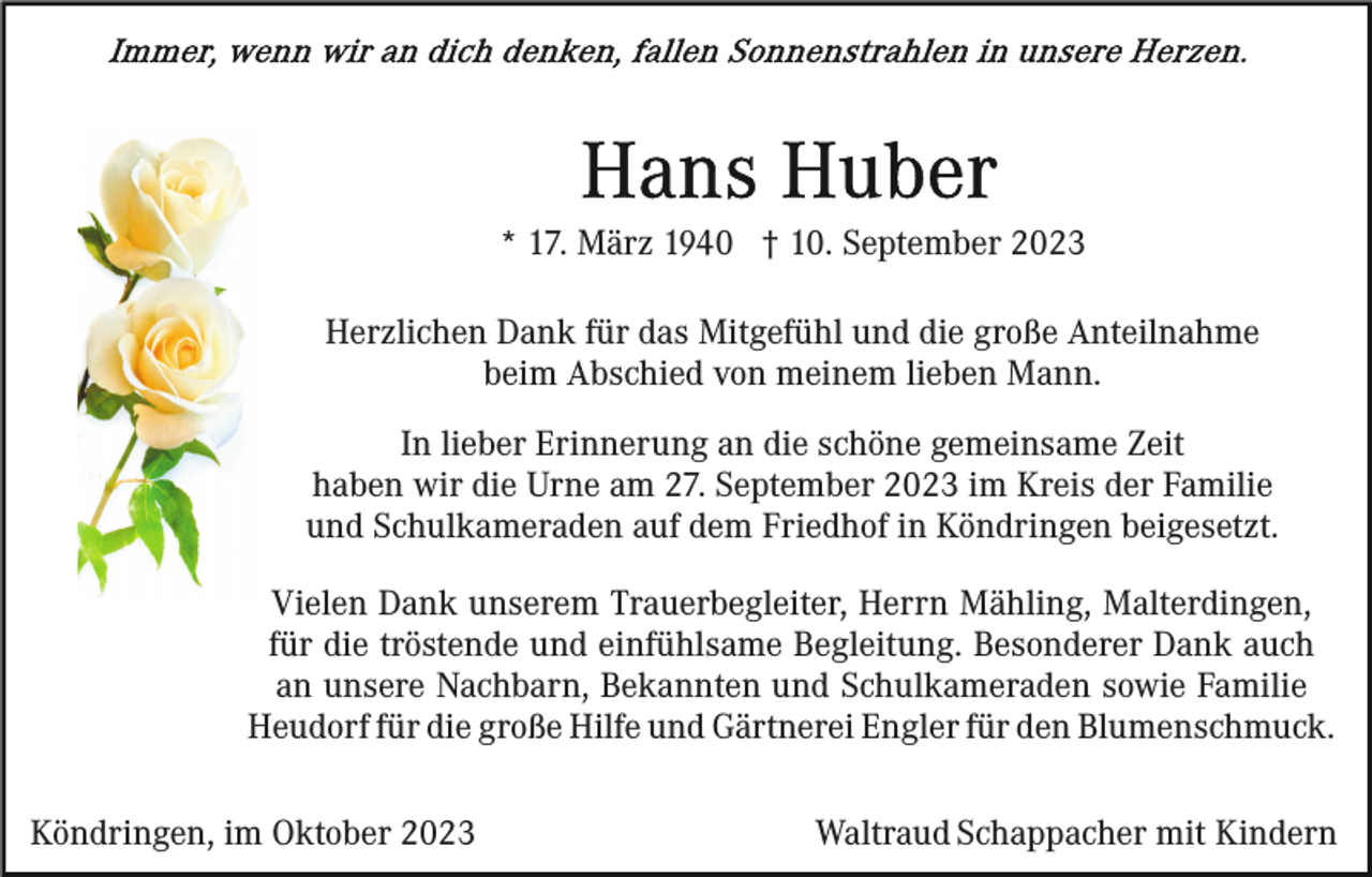 <p>* 17. März 1940 † 10. September 2023<br />Herzlichen Dank für das Mitgefühl und die große Anteilnahme<br />beim Abschied von meinem lieben Mann.<br />In lieber Erinnerung an die schöne gemeinsame Zeit<br />haben wir die Urne am 27. September 2023 im Kreis der Familie<br />und Schulkameraden auf dem Friedhof in Köndringen beigesetzt.<br />Vielen Dank unserem Trauerbegleiter, Herrn Mähling, Malterdingen,<br />für die tröstende und einfühlsame Begleitung. Besonderer Dank auch<br />an unsere Nachbarn, Bekannten und Schulkameraden sowie Familie<br />Heudorf für die große Hilfe und Gärtnerei Engler für den Blumenschmuck.<br />Köndringen, im Oktober 2023</p><p>Waltraud Schappacher mit Kindern</p>