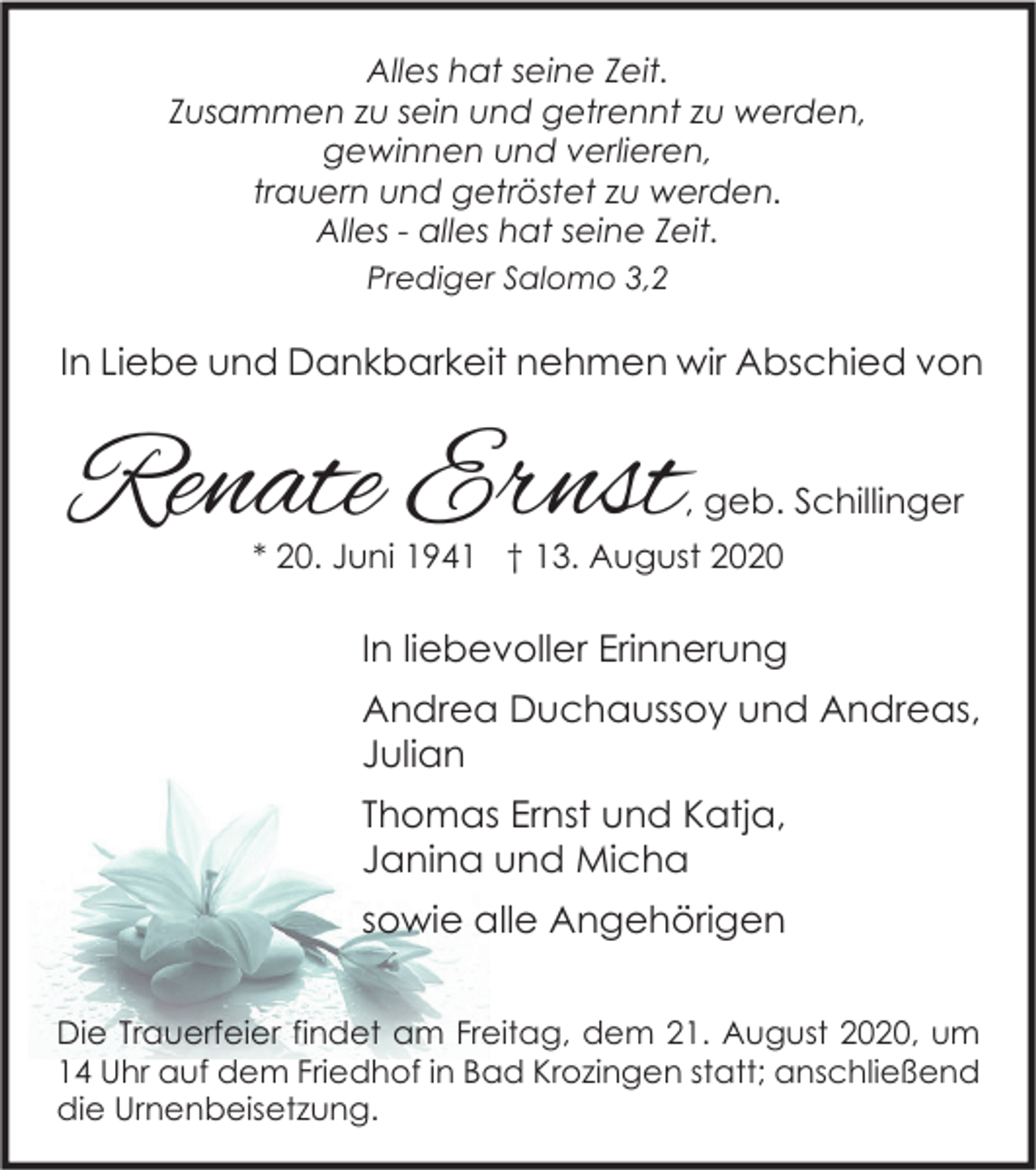 <p>Alles hat seine Zeit.<br />Zusammen zu sein und getrennt zu werden,<br />gewinnen und verlieren,<br />trauern und getröstet zu werden.<br />Alles - alles hat seine Zeit.<br />Prediger Salomo 3,2</p><p>In Liebe und Dankbarkeit nehmen wir Abschied von</p><p>Renate Ernst</p><p>, geb. Schillinger</p><p>* 20. Juni 1941 † 13. August 2020</p><p>In liebevoller Erinnerung<br />Andrea Duchaussoy und Andreas,<br />Julian<br />Thomas Ernst und Katja,<br />Janina und Micha<br />sowie alle Angehörigen<br />Die Trauerfeier findet am Freitag, dem 21. August 2020, um<br />14 Uhr auf dem Friedhof in Bad Krozingen statt; anschließend<br />die Urnenbeisetzung.</p>