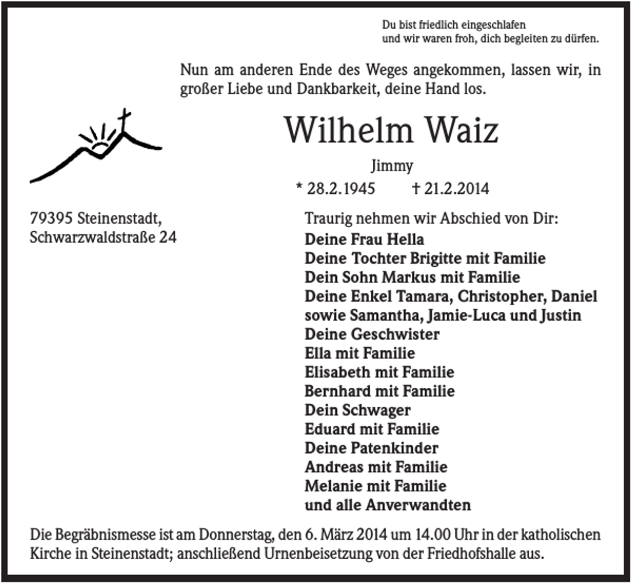 <p>Du bist friedlich eingeschlafen<br />und wir waren froh, dich begleiten zu dürfen.</p><p>Nun am anderen Ende des Weges angekommen, lassen wir, in<br />großer Liebe und Dankbarkeit, deine Hand los.</p><p>Wilhelm Waiz<br />Jimmy<br />* 28.2.1945<br />† 21.2.2014<br />79395 Steinenstadt,<br />Schwarzwaldstraße 24</p><p>Traurig nehmen wir Abschied von Dir:<br />Deine Frau Hella<br />Deine Tochter Brigitte mit Familie<br />Dein Sohn Markus mit Familie<br />Deine Enkel Tamara, Christopher, Daniel<br />sowie Samantha, Jamie-Luca und Justin<br />Deine Geschwister<br />Ella mit Familie<br />Elisabeth mit Familie<br />Bernhard mit Familie<br />Dein Schwager<br />Eduard mit Familie<br />Deine Patenkinder<br />Andreas mit Familie<br />Melanie mit Familie<br />und alle Anverwandten</p><p>Die Begräbnismesse ist am Donnerstag, den 6. März 2014 um 14.00 Uhr in der katholischen<br />Kirche in Steinenstadt; anschließend Urnenbeisetzung von der Friedhofshalle aus.</p>