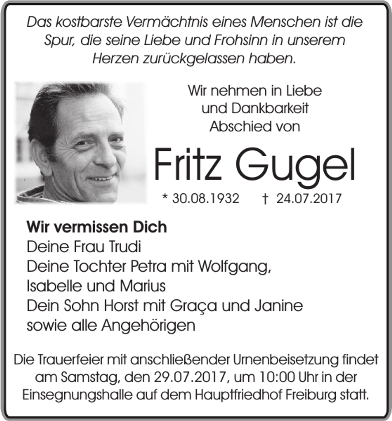 <p>Das kostbarste Vermächtnis eines Menschen ist die<br />Spur, die seine Liebe und Frohsinn in unserem<br />Herzen zurückgelassen haben.<br />Wir nehmen in Liebe<br />und Dankbarkeit<br />Abschied von</p><p>Fritz Gugel<br />* 30.08.1932</p><p>† 24.07.2017</p><p>Wir vermissen Dich<br />Deine Frau Trudi<br />Deine Tochter Petra mit Wolfgang,<br />Isabelle und Marius<br />Dein Sohn Horst mit Graça und Janine<br />sowie alle Angehörigen<br />Die Trauerfeier mit anschließender Urnenbeisetzung findet<br />am Samstag, den 29.07.2017, um 10:00 Uhr in der<br />Einsegnungshalle auf dem Hauptfriedhof Freiburg statt.</p>