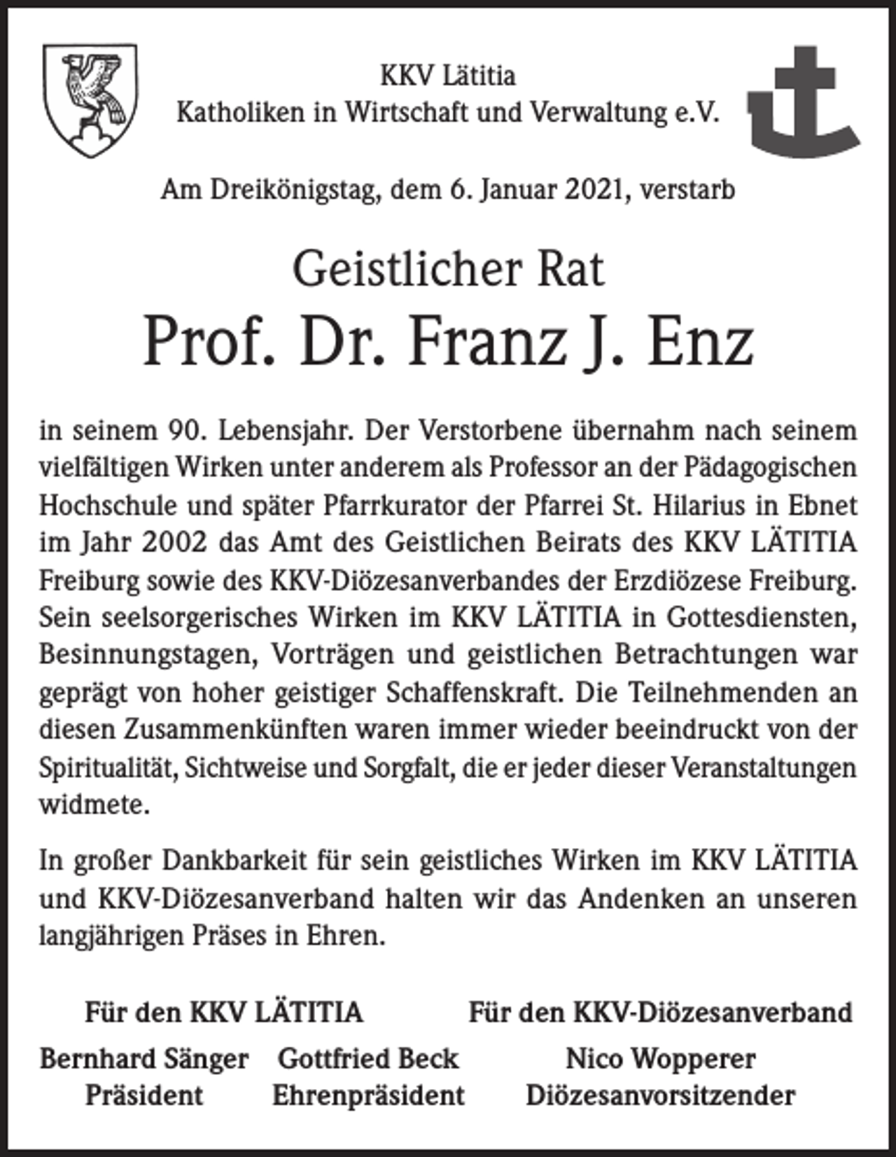 <p>KKV Lätitia<br />Katholiken in Wirtschaft und Verwaltung e.V.<br />Am Dreikönigstag, dem 6. Januar 2021, verstarb</p><p>Geistlicher Rat</p><p>Prof. Dr. Franz J. Enz<br />in seinem 90. Lebensjahr. Der Verstorbene übernahm nach seinem<br />vielfältigen Wirken unter anderem als Professor an der Pädagogischen<br />Hochschule und später Pfarrkurator der Pfarrei St. Hilarius in Ebnet<br />im Jahr 2002 das Amt des Geistlichen Beirats des KKV LÄTITIA<br />Freiburg sowie des KKV-Diözesanverbandes der Erzdiözese Freiburg.<br />Sein ­seelsorgerisches Wirken im KKV LÄTITIA in Gottesdiensten,<br />Besinnungstagen, Vorträgen und geistlichen Betrachtungen war<br />geprägt von hoher geistiger Schaffenskraft. Die Teilnehmenden an<br />diesen Zusammenkünften waren immer wieder beeindruckt von der<br />Spiritualität, Sichtweise und Sorgfalt, die er jeder dieser Veranstaltungen<br />widmete.<br />In großer Dankbarkeit für sein geistliches Wirken im KKV LÄTITIA<br />und KKV-Diözesanverband halten wir das Andenken an unseren<br />­langjährigen Präses in Ehren.<br />Für den KKV LÄTITIA</p><p>Für den KKV-Diözesanverband</p><p>Bernhard Sänger Gottfried Beck<br />Präsident<br />Ehrenpräsident</p><p>Nico Wopperer<br />Diözesanvorsitzender</p>