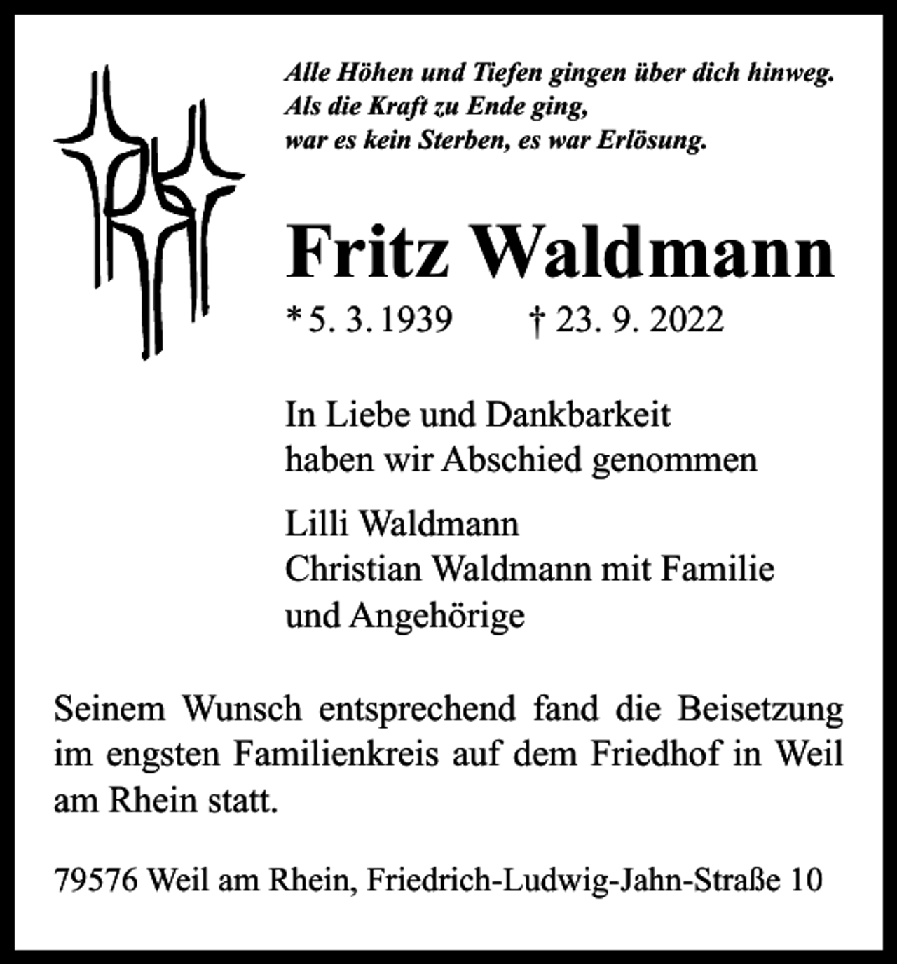 <p>Alle Höhen und Tiefen gingen über dich hinweg.<br />Als die Kraft zu Ende ging,<br />war es kein Sterben, es war Erlösung.</p><p>Fritz Waldmann<br />* 5. 3. 1939 † 23. 9. 2022</p><p>In Liebe und Dankbarkeit<br />haben wir Abschied genommen<br />Lilli Waldmann<br />Christian Waldmann mit Familie<br />und Angehörige<br />Seinem Wunsch entsprechend fand die Beisetzung<br />im engsten Familienkreis auf dem Friedhof in Weil<br />am Rhein statt.<br />79576 Weil am Rhein, Friedrich-Ludwig-Jahn-Straße 10</p>