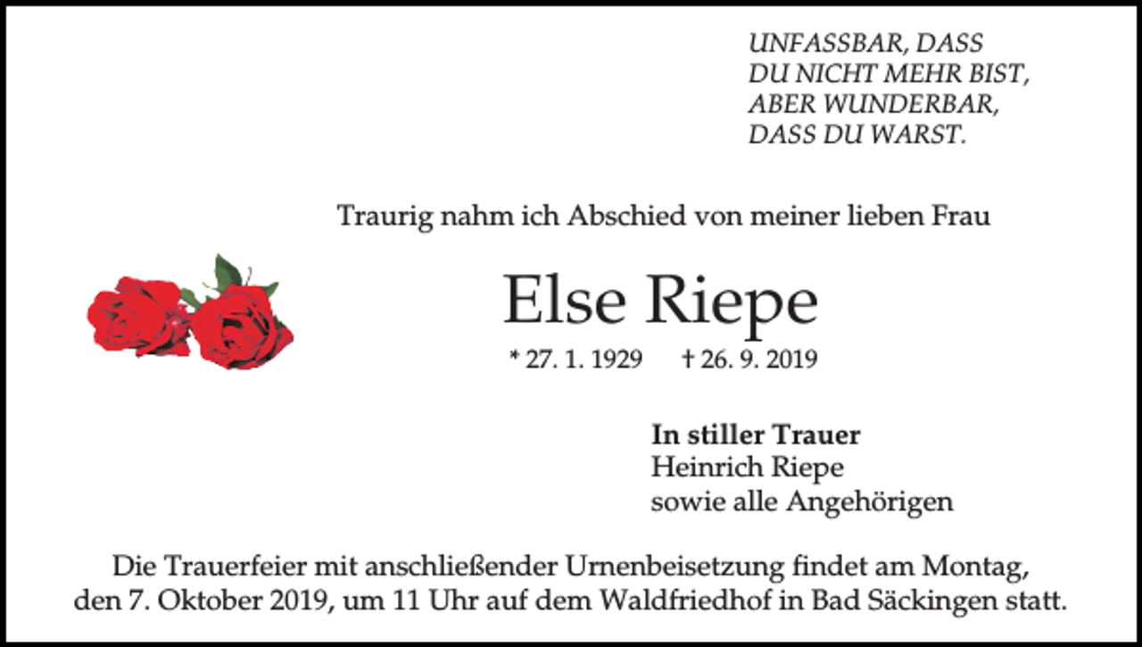 <p>UNFASSBAR, DASS<br />DU NICHT MEHR BIST,<br />ABER WUNDERBAR,<br />DASS DU WARST.</p><p>Traurig nahm ich Abschied von meiner lieben Frau</p><p>Else Riepe<br />* 27. 1. 1929</p><p>† 26. 9. 2019</p><p>In stiller Trauer<br />Heinrich Riepe<br />sowie alle Angehörigen<br />Die Trauerfeier mit anschließender Urnenbeisetzung findet am Montag,<br />den 7. Oktober 2019, um 11 Uhr auf dem Waldfriedhof in Bad Säckingen statt.</p>