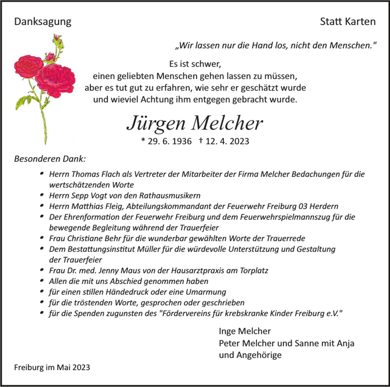 <p>Danksagung</p><p>Statt Karten<br />„Wir lassen nur die Hand los, nicht den Menschen."<br />Es ist schwer,<br />einen geliebten Menschen gehen lassen zu müssen,<br />aber es tut gut zu erfahren, wie sehr er geschätzt wurde<br />und wieviel Achtung ihm entgegen gebracht wurde.</p><p>Jürgen Melcher<br />* 29. 6. 1936 † 12. 4. 2023<br />Besonderen Dank:</p><p>Herrn Thomas Flach als Vertreter der Mitarbeiter der Firma Melcher Bedachungen für die<br />wertschätzenden Worte</p><p>Herrn Sepp Vogt von den Rathausmusikern<br />Herrn Matthhias Fleig, Abteilungskommandant der Feuerwehr Freiburg 03 Herdern<br />Der Ehrenformation der Feuerwehr Freiburg und dem Feuerwehrspielmannszug für die<br />bewegende Begleitung während der Trauerfeier</p><p>Frau Christiane Behr für die wunderbar gewählten Worte der Trauerrede<br />Dem Bestattungsinstitut Müller für die würdevolle Unterstützung und Gestaltung</p><p>der Trauerfeier<br />Frau Dr. med. Jenny Maus von der Hausarztpraxis am Torplatz<br />Allen die mit uns Abschied genommen haben<br />für einen stillen Händedruck oder eine Umarmung<br />für die tröstenden Worte, gesprochen oder geschrieben<br />für die Spenden zugunsten des "Fördervereins für krebskranke Kinder Freiburg e.V."</p><p>Inge Melcher<br />Peter Melcher und Sanne mit Anja<br />und Angehörige<br />Freiburg im Mai 2023</p>