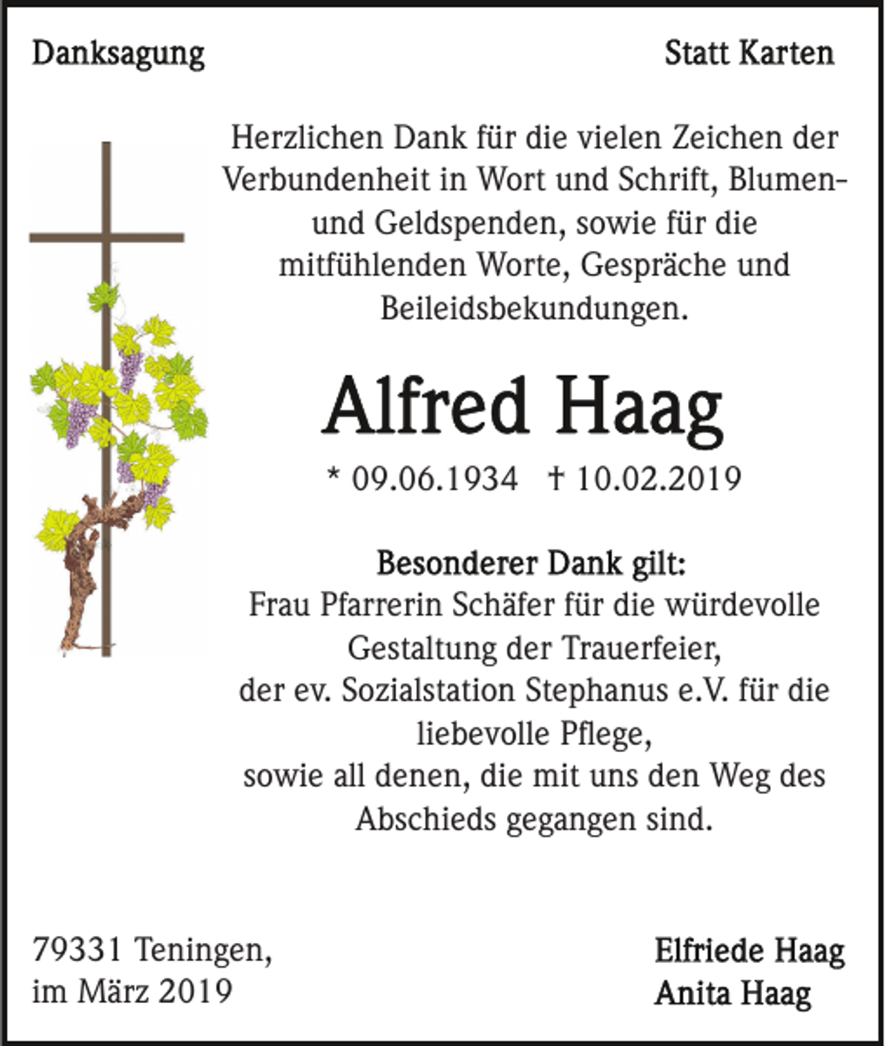 <p>Herzlichen Dank für die vielen Zeichen der<br />Verbundenheit in Wort und Schrift, Blumenund Geldspenden, sowie für die<br />mitfühlenden Worte, Gespräche und<br />Beileidsbekundungen.</p><p>* 09.06.1934 † 10.02.2019</p><p>Frau Pfarrerin Schäfer für die würdevolle<br />Gestaltung der Trauerfeier,<br />der ev. Sozialstation Stephanus e.V. für die<br />liebevolle Pﬂege,<br />sowie all denen, die mit uns den Weg des<br />Abschieds gegangen sind.</p><p>79331 Teningen,<br />im März 2019</p>