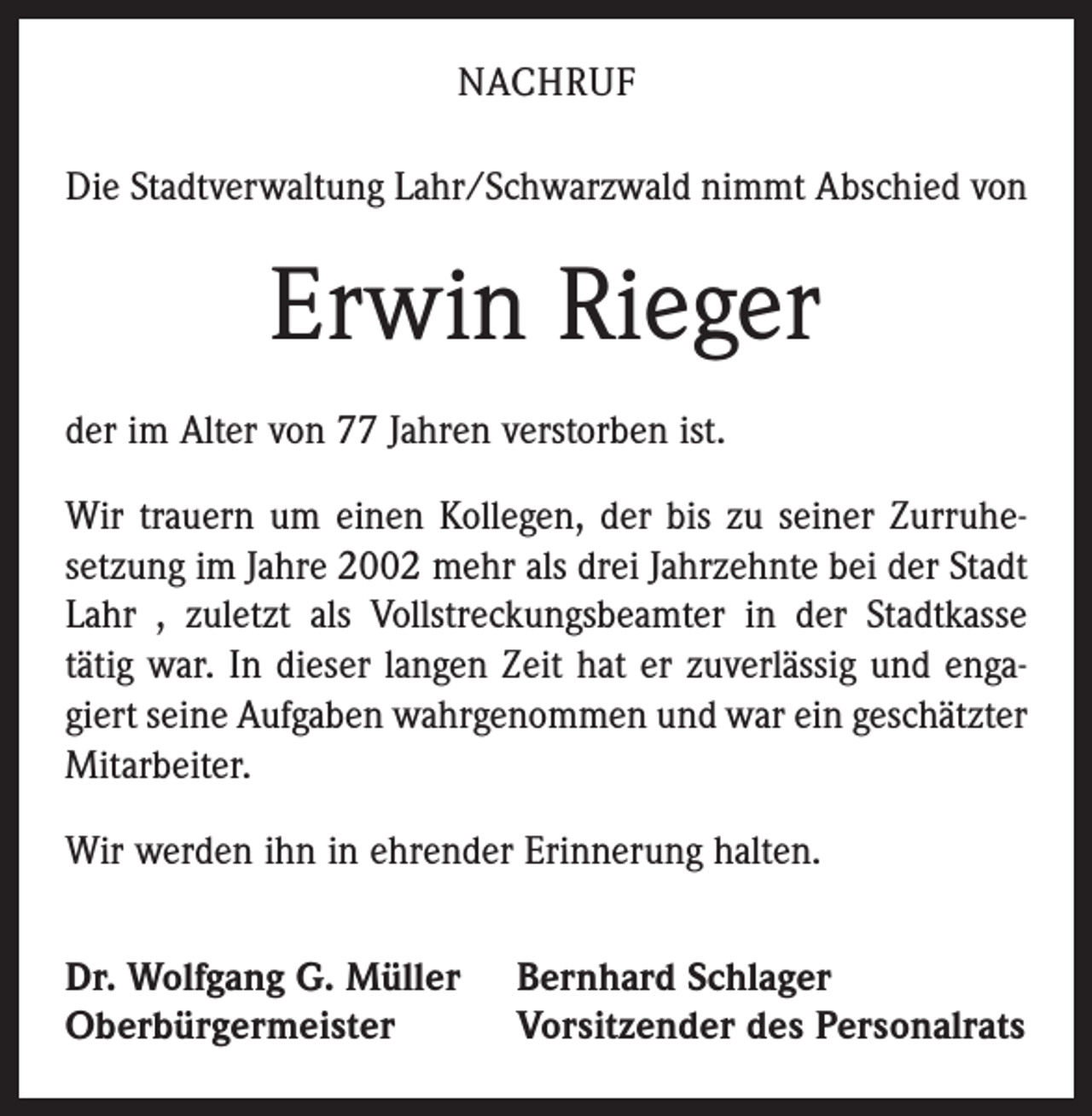 <p>NACHRUF<br />Die Stadtverwaltung Lahr/Schwarzwald nimmt Abschied von</p><p>Erwin Rieger<br />der im Alter von 77 Jahren verstorben ist.<br />Wir trauern um einen Kollegen, der bis zu seiner Zurruhe­<br />setzung im Jahre 2002 mehr als drei Jahrzehnte bei der Stadt<br />Lahr , zuletzt als Vollstreckungsbeamter in der Stadtkasse<br />tätig war. In dieser langen Zeit hat er zuverlässig und enga­<br />giert seine Aufgaben wahrgenommen und war ein geschätzter<br />Mitarbeiter.<br />Wir werden ihn in ehrender Erinnerung halten.<br />Dr. Wolfgang G. Müller<br />Oberbürgermeister</p><p>Bernhard Schlager<br />Vorsitzender des Personalrats</p>