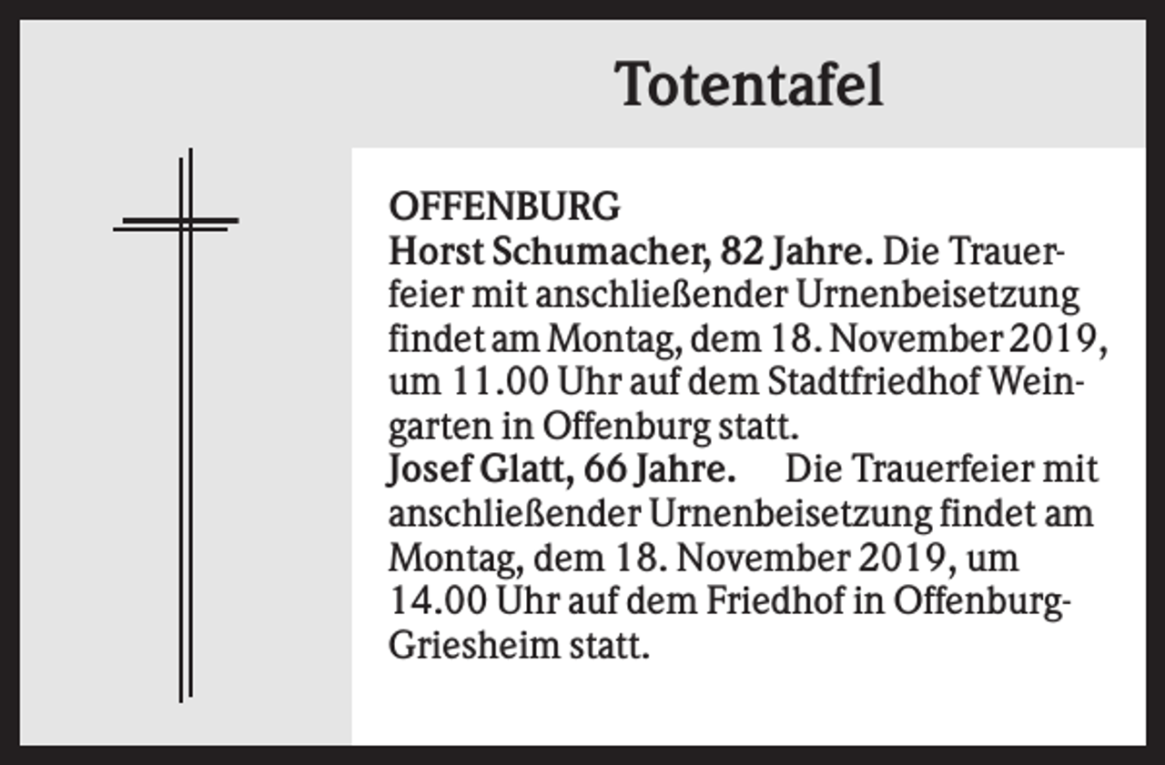 <p>Totentafel<br />OFFENBURG<br />Horst Schumacher, 82 Jahre. Die Trauerfeier mit anschließender Urnenbeisetzung<br />findet am Montag, dem 18. November 2019,<br />um 11.00 Uhr auf dem Stadtfriedhof Weingarten in Offenburg statt.<br />Josef Glatt, 66 Jahre. Die Trauerfeier mit<br />anschließender Urnenbeisetzung findet am<br />Montag, dem 18. November 2019, um<br />14.00 Uhr auf dem Friedhof in OffenburgGriesheim statt.</p>
