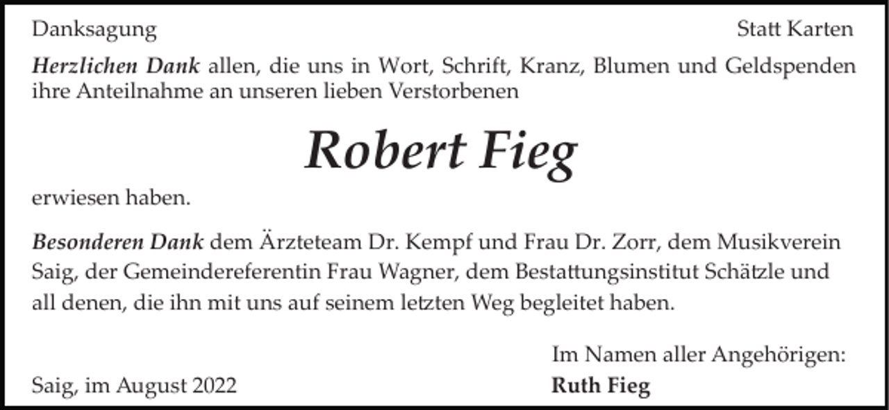 <p>Danksagung</p><p>Sta� Karten</p><p>Herzlichen Dank allen, die uns in Wort, Schrift, Kranz, Blumen und Geldspenden<br />ihre Anteilnahme an unseren lieben Verstorbenen</p><p>Robert Fieg<br />erwiesen haben.<br />Besonderen Dank dem Ärzteteam Dr. Kempf und Frau Dr. Zorr, dem Musikverein<br />Saig, der Gemeindereferentin Frau Wagner, dem Besta�ungsinstitut Schä�le und<br />all denen, die ihn mit uns auf seinem le�ten Weg begleitet haben.</p><p>Saig, im August 2022</p><p>Im Namen aller Angehörigen:<br />Ruth Fieg</p>