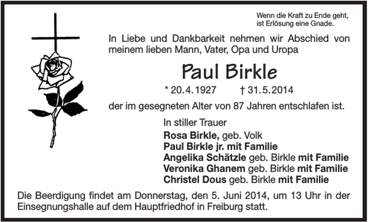 <p>Wenn die Kraft zu Ende geht,<br />ist Erlösung eine Gnade.</p><p>In Liebe und Dankbarkeit nehmen wir Abschied von<br />meinem lieben Mann, Vater, Opa und Uropa</p><p>Paul Birkle<br />* 20. 4. 1927</p><p>† 31. 5. 2014</p><p>der im gesegneten Alter von 87 Jahren entschlafen ist.<br />In stiller Trauer<br />Rosa Birkle, geb. Volk<br />Paul Birkle jr. mit Familie<br />Angelika Schätzle geb. Birkle mit Familie<br />Veronika Ghanem geb. Birkle mit Familie<br />Christel Dous geb. Birkle mit Familie<br />Die Beerdigung findet am Donnerstag, den 5. Juni 2014, um 13 Uhr in der<br />Einsegnungshalle auf dem Hauptfriedhof in Freiburg statt.</p>
