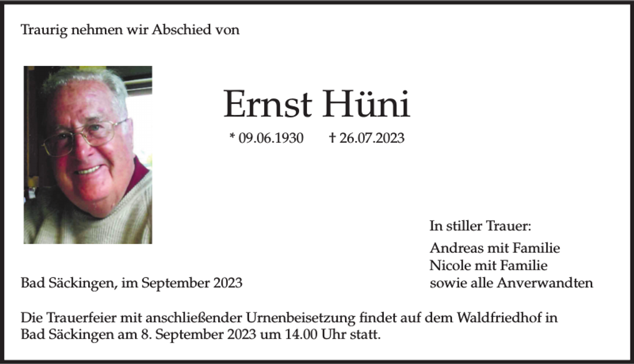 <p>Traurig nehmen wir Abschied von</p><p>Ernst Hüni<br />* 09.06.1930</p><p>† 26.07.2023</p><p>In stiller Trauer:</p><p>Bad Säckingen, im September 2023</p><p>Andreas mit Familie<br />Nicole mit Familie<br />sowie alle Anverwandten</p><p>Die Trauerfeier mit anschließender Urnenbeisetzung findet auf dem Waldfriedhof in<br />Bad Säckingen am 8. September 2023 um 14.00 Uhr statt.</p>