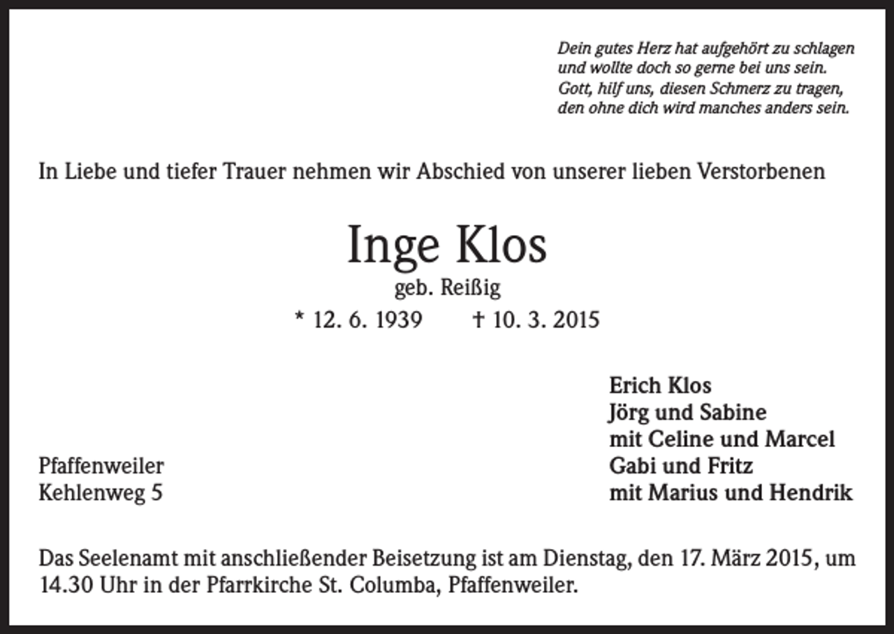 <p>Dein gutes Herz hat aufgehört zu schlagen<br />und wollte doch so gerne bei uns sein.<br />Gott, hilf uns, diesen Schmerz zu tragen,<br />den ohne dich wird manches anders sein.</p><p>In Liebe und tiefer Trauer nehmen wir Abschied von unserer lieben Verstorbenen</p><p>Inge Klos</p><p>geb. Reißig<br />* 12. 6. 1939 † 10. 3. 2015</p><p>Pfaffenweiler<br />Kehlenweg 5</p><p>Erich Klos<br />Jörg und Sabine<br />mit Celine und Marcel<br />Gabi und Fritz<br />mit Marius und Hendrik</p><p>Das Seelenamt mit anschließender Beisetzung ist am Dienstag, den 17. März 2015, um<br />14.30 Uhr in der Pfarrkirche St. Columba, Pfaffenweiler.</p>