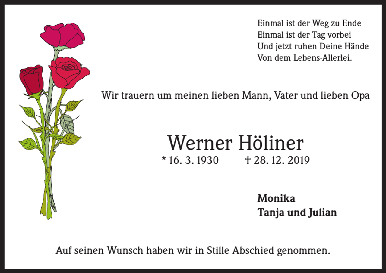<p>Einmal ist der Weg zu Ende<br />Einmal ist der Tag vorbei<br />Und jetzt ruhen Deine Hände<br />Von dem Lebens-Allerlei.</p><p>Wir trauern um meinen lieben Mann, Vater und lieben Opa</p><p>Werner Höliner</p><p>* 16. 3. 1930</p><p>† 28. 12. 2019<br />Monika<br />Tanja und Julian</p><p>Auf seinen Wunsch haben wir in Stille Abschied genommen.</p>