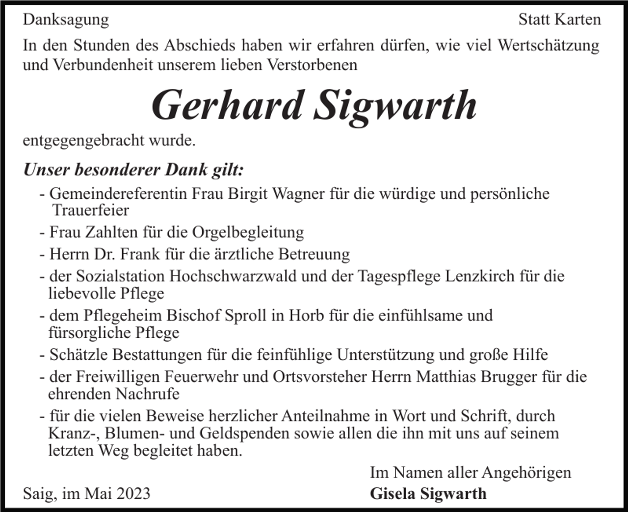 <p>Danksagung<br />Statt Karten<br />In den Stunden des Abschieds haben wir erfahren dürfen, wie viel Wertschätzung<br />und Verbundenheit unserem lieben Verstorbenen</p><p>Gerhard Sigwarth<br />entgegengebracht wurde.</p><p>Unser besonderer Dank gilt:<br />- Gemeindereferentin Frau Birgit Wagner für die würdige und persönliche<br />Trauerfeier<br />- Frau Zahlten für die Orgelbegleitung<br />- Herrn Dr. Frank für die ärztliche Betreuung<br />- der Sozialstation Hochschwarzwald und der Tagespflege Lenzkirch für die<br />liebevolle Pflege<br />- dem Pflegeheim Bischof Sproll in Horb für die einfühlsame und<br />fürsorgliche Pflege<br />- Schätzle Bestattungen für die feinfühlige Unterstützung und große Hilfe<br />- der Freiwilligen Feuerwehr und Ortsvorsteher Herrn Matthias Brugger für die<br />ehrenden Nachrufe<br />- für die vielen Beweise herzlicher Anteilnahme in Wort und Schrift, durch<br />Kranz-, Blumen- und Geldspenden sowie allen die ihn mit uns auf seinem<br />letzten Weg begleitet haben.<br />Im Namen aller Angehörigen<br />Saig, im Mai 2023<br />Gisela Sigwarth</p>