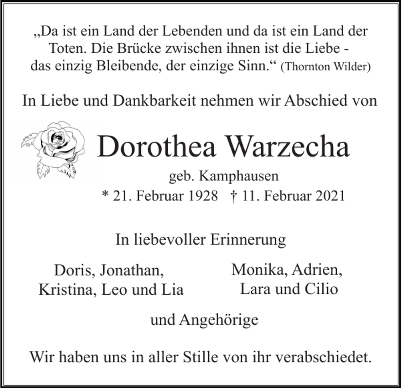 <p>„Da ist ein Land der Lebenden und da ist ein Land der<br />Toten. Die Brücke zwischen ihnen ist die Liebe das einzig Bleibende, der einzige Sinn.“ (Thornton Wilder)</p><p>In Liebe und Dankbarkeit nehmen wir Abschied von</p><p>Dorothea Warzecha<br />geb. Kamphausen<br />* 21. Februar 1928 † 11. Februar 2021</p><p>In liebevoller Erinnerung<br />Doris, Jonathan,<br />Kristina, Leo und Lia</p><p>Monika, Adrien,<br />Lara und Cilio</p><p>und Angehörige<br />Wir haben uns in aller Stille von ihr verabschiedet.</p>