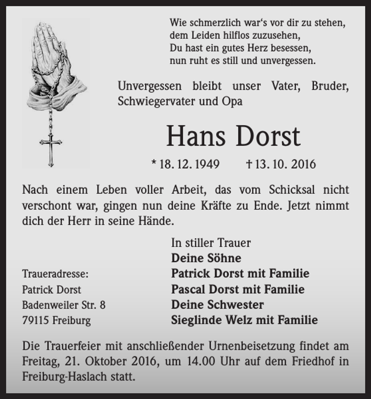 <p>Wie schmerzlich war‘s vor dir zu stehen,<br />dem Leiden hilflos zuzusehen,<br />Du hast ein gutes Herz besessen,<br />nun ruht es still und unvergessen.</p><p>Unvergessen bleibt unser Vater, Bruder,<br />Schwiegervater und Opa</p><p>Hans Dorst<br />* 18. 12. 1949 † 13. 10. 2016<br />Nach einem Leben voller Arbeit, das vom Schicksal nicht<br />­verschont war, gingen nun deine Kräfte zu Ende. Jetzt nimmt<br />dich der Herr in seine Hände.</p><p>Traueradresse:<br />Patrick Dorst<br />Badenweiler Str. 8<br />79115 Freiburg</p><p>In stiller Trauer<br />Deine Söhne<br />Patrick Dorst mit Familie<br />Pascal Dorst mit Familie<br />Deine Schwester<br />Sieglinde Welz mit Familie</p><p>Die Trauerfeier mit anschließender Urnenbeisetzung ­findet am<br />Freitag, 21. Oktober 2016, um 14.00 Uhr auf dem Friedhof in<br />Freiburg-Haslach statt.</p>