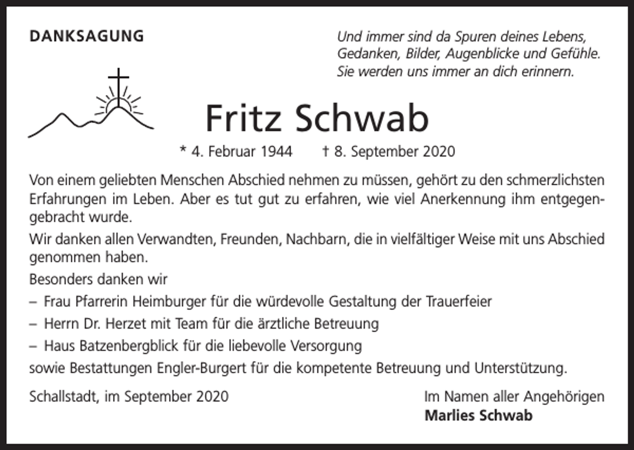 <p>DANKSAGUNG</p><p>nd immer sind da Spuren deines Lebens,<br />U<br />Gedanken, Bilder, Augenblicke und Gefühle.<br />Sie werden uns immer an dich erinnern.</p><p>Fritz Schwab<br />* 4. Februar 1944 † 8. September 2020<br />Von einem geliebten Menschen Abschied nehmen zu müssen, gehört zu den schmerzlichsten<br />Erfahrungen im Leben. Aber es tut gut zu erfahren, wie viel Anerkennung ihm entgegen­<br />gebracht wurde.<br />Wir danken allen Verwandten, Freunden, Nachbarn, die in vielfältiger Weise mit uns Abschied<br />genommen haben.<br />Besonders danken wir<br />– Frau Pfarrerin Heimburger für die würdevolle Gestaltung der Trauerfeier<br />– Herrn Dr. Herzet mit Team für die ärztliche Betreuung<br />– Haus Batzenbergblick für die liebevolle Versorgung<br />sowie Bestattungen Engler-Burgert für die kompetente Betreuung und Unterstützung.<br />Schallstadt, im September 2020</p><p>Im Namen aller Angehörigen<br />Marlies Schwab</p>