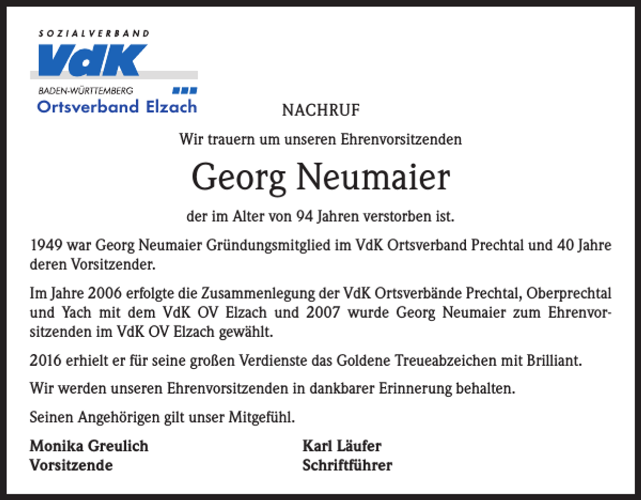 <p>Ortsverband Elzach</p><p>NACHRUF</p><p>Wir trauern um unseren Ehrenvorsitzenden</p><p>Georg Neumaier<br />der im Alter von 94 Jahren verstorben ist.<br />1949 war Georg Neumaier Gründungsmitglied im VdK Ortsverband Prechtal und 40 Jahre<br />deren Vorsitzender.<br />Im Jahre 2006 erfolgte die Zusammenlegung der VdK Ortsverbände Prechtal, Oberprechtal<br />und Yach mit dem VdK OV Elzach und 2007 wurde Georg Neumaier zum Ehrenvor­<br />sitzenden im VdK OV Elzach gewählt.<br />2016 erhielt er für seine großen Verdienste das Goldene Treueabzeichen mit Brilliant.<br />Wir werden unseren Ehrenvorsitzenden in dankbarer Erinnerung behalten.<br />Seinen Angehörigen gilt unser Mitgefühl.<br />Monika Greulich<br />Vorsitzende</p><p>Karl Läufer<br />Schriftführer</p>