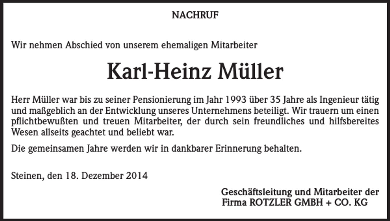 <p>NACHRUF<br />Wir nehmen Abschied von unserem ehemaligen Mitarbeiter</p><p>Karl-Heinz Müller<br />Herr Müller war bis zu seiner Pensionierung im Jahr 1993 über 35 Jahre als Ingenieur tätig<br />und maßgeblich an der Entwicklung unseres Unternehmens beteiligt. Wir trauern um einen<br />pflichtbewußten und treuen Mitarbeiter, der durch sein freundliches und hilfsbereites<br />Wesen allseits geachtet und beliebt war.<br />Die gemeinsamen Jahre werden wir in dankbarer Erinnerung behalten.<br />Steinen, den 18. Dezember 2014</p><p>Geschäftsleitung und Mitarbeiter der<br />Firma ROTZLER GMBH + CO. KG</p>