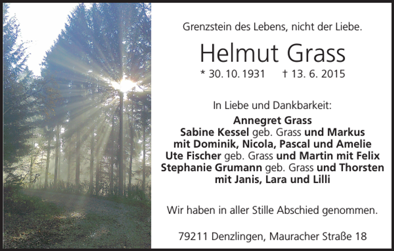 <p>Grenzstein des Lebens, nicht der Liebe.</p><p>Helmut Grass<br />* 30. 10. 1931 † 13. 6. 2015<br />In Liebe und Dankbarkeit:<br />Annegret Grass<br />Sabine Kessel geb. Grass und Markus<br />mit Dominik, Nicola, Pascal und Amelie<br />Ute Fischer geb. Grass und Martin mit Felix<br />Stephanie Grumann geb. Grass und Thorsten<br />mit Janis, Lara und Lilli<br />Wir haben in aller Stille Abschied genommen.<br />79211 Denzlingen, Mauracher Straße 18</p>